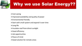 Cost saving
Improved availability and quality of power
Environmental friendly
Start with small system and expand it over time
Long life
Insulates roof from direct sunlight
Good efficiency
Job opportunities
Peace of mind
Good solution for remote areas
Why we use Solar Energy??
 