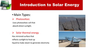 •Main Types:
 Photovoltaic
Uses photovoltaic cell that
absorb direct sunlight.
 Solar thermal energy
Has mirrored surface that
reflects sunlight to heat up
liquid to make steam to generate electricity
Introduction to Solar Energy
 