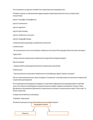 Учні отримуютьнакартках типовийплан характеристикиприроднихзон.
4.Роботав групах:за матеріаламипідручникадатихарактеристикузонистепуз позиції своєї
спеціалізації.
Група 1 географи,геоморфологи
група2 кліматологи
група3 гідрологи
група4 грунтознавці
група5 геобіологитаекологи
група6 ландшафтознавці.
5.Запропонувативідповідьнапроблемне запитання:
кліматологам:
- Як позначитьсяна зоні степуУкраїни глобальне потепління?Якупередитийогонегативні наслідки?
Гідрологам:
- Яким чином ви запропонуєте забезпечитисхідні регіониУкраїниводою?
Ґрунтознавцям:
- Запропонуйте шляхивідновленняякості українських чорноземів.
Геобіологам:
- Наскількиреальні можливості збереженнястеповоїфлориі фауни України сьогодні?
Під час підготовкивиступувсі групискладають"шпаргалку"у вигляді опорногоконспектунааркуші А4
на допомогудоповідачеві.
Учні отримуваливипереджальне завданняз підготовкиінформаціїпроприродоохоронні території
зони степу.Виступсупроводжуєтьсядемонстрацієюслайдівз видами заповідників:Асканія-Нова,
Дунайського,Дніпровсько-Орільського,Українськогостеповоготанаціональних парків"Святі гори"та
Азово-Севаський.
V Закріпленнявивченогоматеріалу
1.Прийом "Німасхема"
Заповнитипропускив схемі "КласифікаціяландшафтівУкраїни"
Рівнинні
Ландшафти України
 