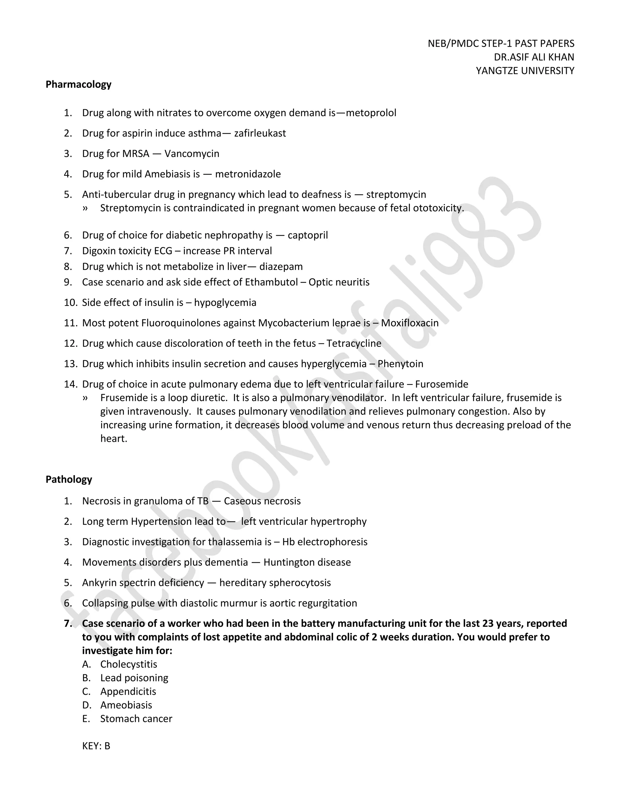 NEB/PMDC STEP-1 PAST PAPERS
DR.ASIF ALI KHAN
YANGTZE UNIVERSITY
Pharmacology
1. Drug along with nitrates to overcome oxygen demand is—metoprolol
2. Drug for aspirin induce asthma— zafirleukast
3. Drug for MRSA — Vancomycin
4. Drug for mild Amebiasis is — metronidazole
5. Anti-tubercular drug in pregnancy which lead to deafness is — streptomycin
» Streptomycin is contraindicated in pregnant women because of fetal ototoxicity.
6. Drug of choice for diabetic nephropathy is — captopril
7. Digoxin toxicity ECG – increase PR interval
8. Drug which is not metabolize in liver— diazepam
9. Case scenario and ask side effect of Ethambutol – Optic neuritis
10. Side effect of insulin is – hypoglycemia
11. Most potent Fluoroquinolones against Mycobacterium leprae is – Moxifloxacin
12. Drug which cause discoloration of teeth in the fetus – Tetracycline
13. Drug which inhibits insulin secretion and causes hyperglycemia – Phenytoin
14. Drug of choice in acute pulmonary edema due to left ventricular failure – Furosemide
» Frusemide is a loop diuretic. It is also a pulmonary venodilator. In left ventricular failure, frusemide is
given intravenously. It causes pulmonary venodilation and relieves pulmonary congestion. Also by
increasing urine formation, it decreases blood volume and venous return thus decreasing preload of the
heart.
Pathology
1. Necrosis in granuloma of TB — Caseous necrosis
2. Long term Hypertension lead to— left ventricular hypertrophy
3. Diagnostic investigation for thalassemia is – Hb electrophoresis
4. Movements disorders plus dementia — Huntington disease
5. Ankyrin spectrin deficiency — hereditary spherocytosis
6. Collapsing pulse with diastolic murmur is aortic regurgitation
7. Case scenario of a worker who had been in the battery manufacturing unit for the last 23 years, reported
to you with complaints of lost appetite and abdominal colic of 2 weeks duration. You would prefer to
investigate him for:
A. Cholecystitis
B. Lead poisoning
C. Appendicitis
D. Ameobiasis
E. Stomach cancer
KEY: B
 