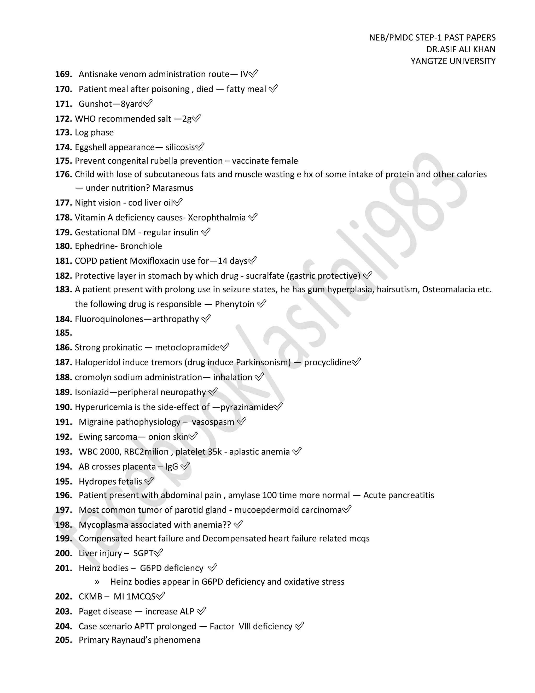 NEB/PMDC STEP-1 PAST PAPERS
DR.ASIF ALI KHAN
YANGTZE UNIVERSITY
169. Antisnake venom administration route— IV✅
170. Patient meal after poisoning , died — fatty meal ✅
171. Gunshot—8yard✅
172. WHO recommended salt —2g✅
173. Log phase
174. Eggshell appearance— silicosis✅
175. Prevent congenital rubella prevention – vaccinate female
176. Child with lose of subcutaneous fats and muscle wasting e hx of some intake of protein and other calories
— under nutrition? Marasmus
177. Night vision - cod liver oil✅
178. Vitamin A deficiency causes- Xerophthalmia ✅
179. Gestational DM - regular insulin ✅
180. Ephedrine- Bronchiole
181. COPD patient Moxifloxacin use for—14 days✅
182. Protective layer in stomach by which drug - sucralfate (gastric protective) ✅
183. A patient present with prolong use in seizure states, he has gum hyperplasia, hairsutism, Osteomalacia etc.
the following drug is responsible — Phenytoin ✅
184. Fluoroquinolones—arthropathy ✅
185.
186. Strong prokinatic — metoclopramide✅
187. Haloperidol induce tremors (drug induce Parkinsonism) — procyclidine✅
188. cromolyn sodium administration— inhalation ✅
189. Isoniazid—peripheral neuropathy ✅
190. Hyperuricemia is the side-effect of —pyrazinamide✅
191. Migraine pathophysiology – vasospasm ✅
192. Ewing sarcoma— onion skin✅
193. WBC 2000, RBC2milion , platelet 35k - aplastic anemia ✅
194. AB crosses placenta – IgG ✅
195. Hydropes fetalis ✅
196. Patient present with abdominal pain , amylase 100 time more normal — Acute pancreatitis
197. Most common tumor of parotid gland - mucoepdermoid carcinoma✅
198. Mycoplasma associated with anemia?? ✅
199. Compensated heart failure and Decompensated heart failure related mcqs
200. Liver injury – SGPT✅
201. Heinz bodies – G6PD deficiency ✅
» Heinz bodies appear in G6PD deficiency and oxidative stress
202. CKMB – MI 1MCQS✅
203. Paget disease — increase ALP ✅
204. Case scenario APTT prolonged — Factor Vlll deficiency ✅
205. Primary Raynaud’s phenomena
 