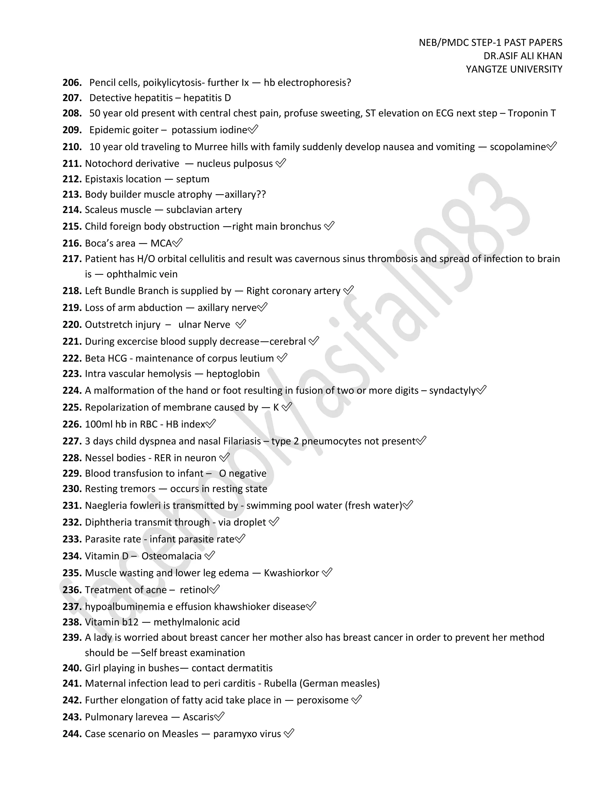 NEB/PMDC STEP-1 PAST PAPERS
DR.ASIF ALI KHAN
YANGTZE UNIVERSITY
206. Pencil cells, poikylicytosis- further Ix — hb electrophoresis?
207. Detective hepatitis – hepatitis D
208. 50 year old present with central chest pain, profuse sweeting, ST elevation on ECG next step – Troponin T
209. Epidemic goiter – potassium iodine✅
210. 10 year old traveling to Murree hills with family suddenly develop nausea and vomiting — scopolamine✅
211. Notochord derivative — nucleus pulposus ✅
212. Epistaxis location — septum
213. Body builder muscle atrophy —axillary??
214. Scaleus muscle — subclavian artery
215. Child foreign body obstruction —right main bronchus ✅
216. Boca’s area — MCA✅
217. Patient has H/O orbital cellulitis and result was cavernous sinus thrombosis and spread of infection to brain
is — ophthalmic vein
218. Left Bundle Branch is supplied by — Right coronary artery ✅
219. Loss of arm abduction — axillary nerve✅
220. Outstretch injury – ulnar Nerve ✅
221. During excercise blood supply decrease—cerebral ✅
222. Beta HCG - maintenance of corpus leutium ✅
223. Intra vascular hemolysis — heptoglobin
224. A malformation of the hand or foot resulting in fusion of two or more digits – syndactyly✅
225. Repolarization of membrane caused by — K ✅
226. 100ml hb in RBC - HB index✅
227. 3 days child dyspnea and nasal Filariasis – type 2 pneumocytes not present✅
228. Nessel bodies - RER in neuron ✅
229. Blood transfusion to infant – O negative
230. Resting tremors — occurs in resting state
231. Naegleria fowleri is transmitted by - swimming pool water (fresh water)✅
232. Diphtheria transmit through - via droplet ✅
233. Parasite rate - infant parasite rate✅
234. Vitamin D – Osteomalacia ✅
235. Muscle wasting and lower leg edema — Kwashiorkor ✅
236. Treatment of acne – retinol✅
237. hypoalbuminemia e effusion khawshioker disease✅
238. Vitamin b12 — methylmalonic acid
239. A lady is worried about breast cancer her mother also has breast cancer in order to prevent her method
should be —Self breast examination
240. Girl playing in bushes— contact dermatitis
241. Maternal infection lead to peri carditis - Rubella (German measles)
242. Further elongation of fatty acid take place in — peroxisome ✅
243. Pulmonary larevea — Ascaris✅
244. Case scenario on Measles — paramyxo virus ✅
 