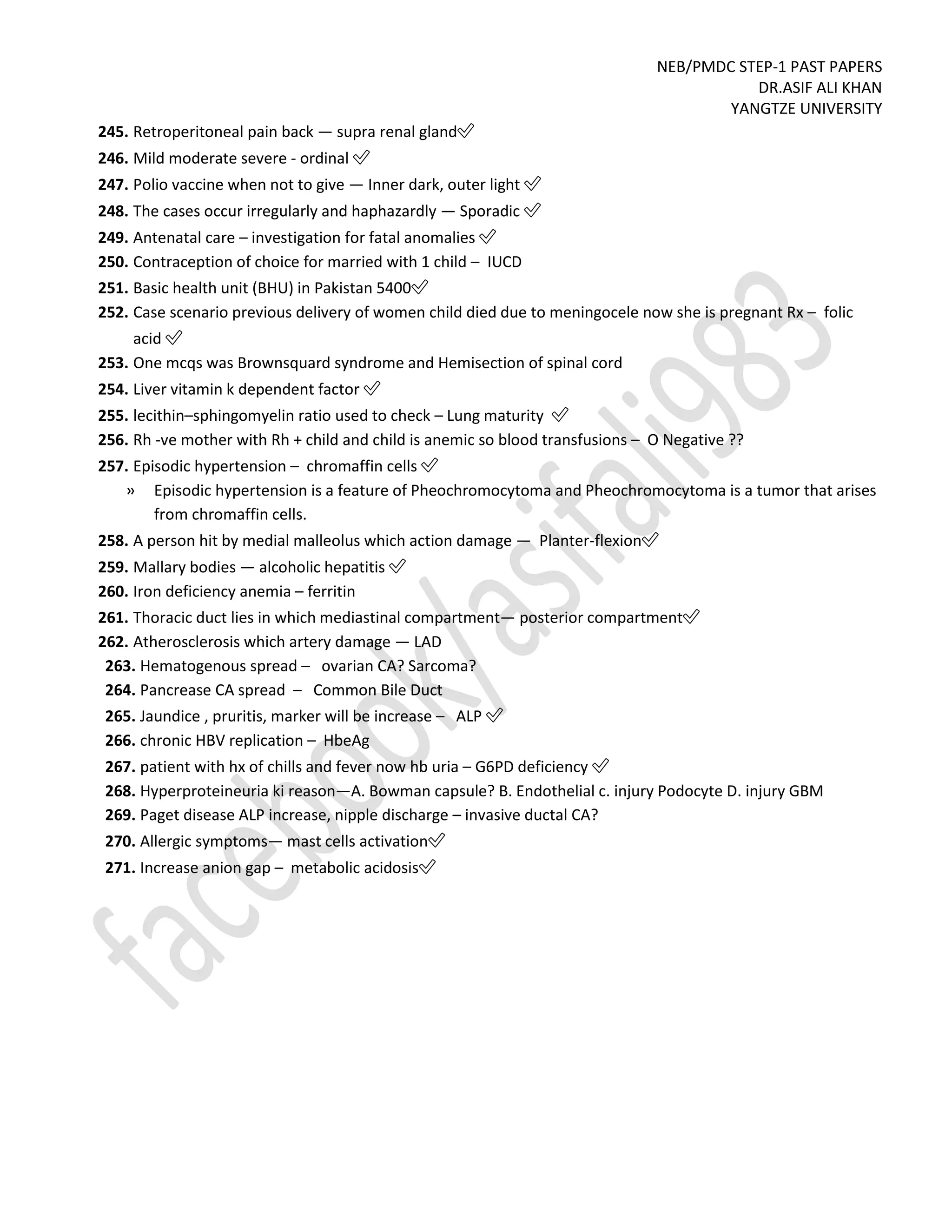 NEB/PMDC STEP-1 PAST PAPERS
DR.ASIF ALI KHAN
YANGTZE UNIVERSITY
245. Retroperitoneal pain back — supra renal gland✅
246. Mild moderate severe - ordinal ✅
247. Polio vaccine when not to give — Inner dark, outer light ✅
248. The cases occur irregularly and haphazardly — Sporadic ✅
249. Antenatal care – investigation for fatal anomalies ✅
250. Contraception of choice for married with 1 child – IUCD
251. Basic health unit (BHU) in Pakistan 5400✅
252. Case scenario previous delivery of women child died due to meningocele now she is pregnant Rx – folic
acid ✅
253. One mcqs was Brownsquard syndrome and Hemisection of spinal cord
254. Liver vitamin k dependent factor ✅
255. lecithin–sphingomyelin ratio used to check – Lung maturity ✅
256. Rh -ve mother with Rh + child and child is anemic so blood transfusions – O Negative ??
257. Episodic hypertension – chromaffin cells ✅
» Episodic hypertension is a feature of Pheochromocytoma and Pheochromocytoma is a tumor that arises
from chromaffin cells.
258. A person hit by medial malleolus which action damage — Planter-flexion✅
259. Mallary bodies — alcoholic hepatitis ✅
260. Iron deficiency anemia – ferritin
261. Thoracic duct lies in which mediastinal compartment— posterior compartment✅
262. Atherosclerosis which artery damage — LAD
263. Hematogenous spread – ovarian CA? Sarcoma?
264. Pancrease CA spread – Common Bile Duct
265. Jaundice , pruritis, marker will be increase – ALP ✅
266. chronic HBV replication – HbeAg
267. patient with hx of chills and fever now hb uria – G6PD deficiency ✅
268. Hyperproteineuria ki reason—A. Bowman capsule? B. Endothelial c. injury Podocyte D. injury GBM
269. Paget disease ALP increase, nipple discharge – invasive ductal CA?
270. Allergic symptoms— mast cells activation✅
271. Increase anion gap – metabolic acidosis✅
 