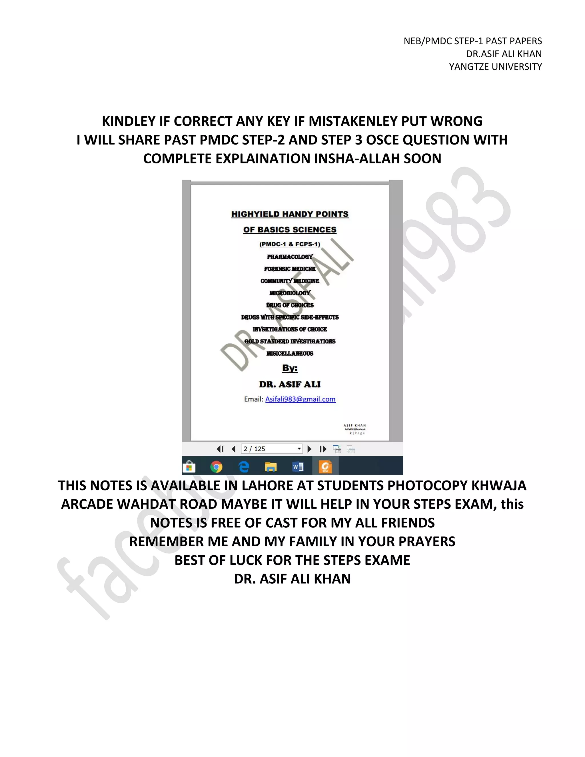 NEB/PMDC STEP-1 PAST PAPERS
DR.ASIF ALI KHAN
YANGTZE UNIVERSITY
KINDLEY IF CORRECT ANY KEY IF MISTAKENLEY PUT WRONG
I WILL SHARE PAST PMDC STEP-2 AND STEP 3 OSCE QUESTION WITH
COMPLETE EXPLAINATION INSHA-ALLAH SOON
THIS NOTES IS AVAILABLE IN LAHORE AT STUDENTS PHOTOCOPY KHWAJA
ARCADE WAHDAT ROAD MAYBE IT WILL HELP IN YOUR STEPS EXAM, this
NOTES IS FREE OF CAST FOR MY ALL FRIENDS
REMEMBER ME AND MY FAMILY IN YOUR PRAYERS
BEST OF LUCK FOR THE STEPS EXAME
DR. ASIF ALI KHAN
 