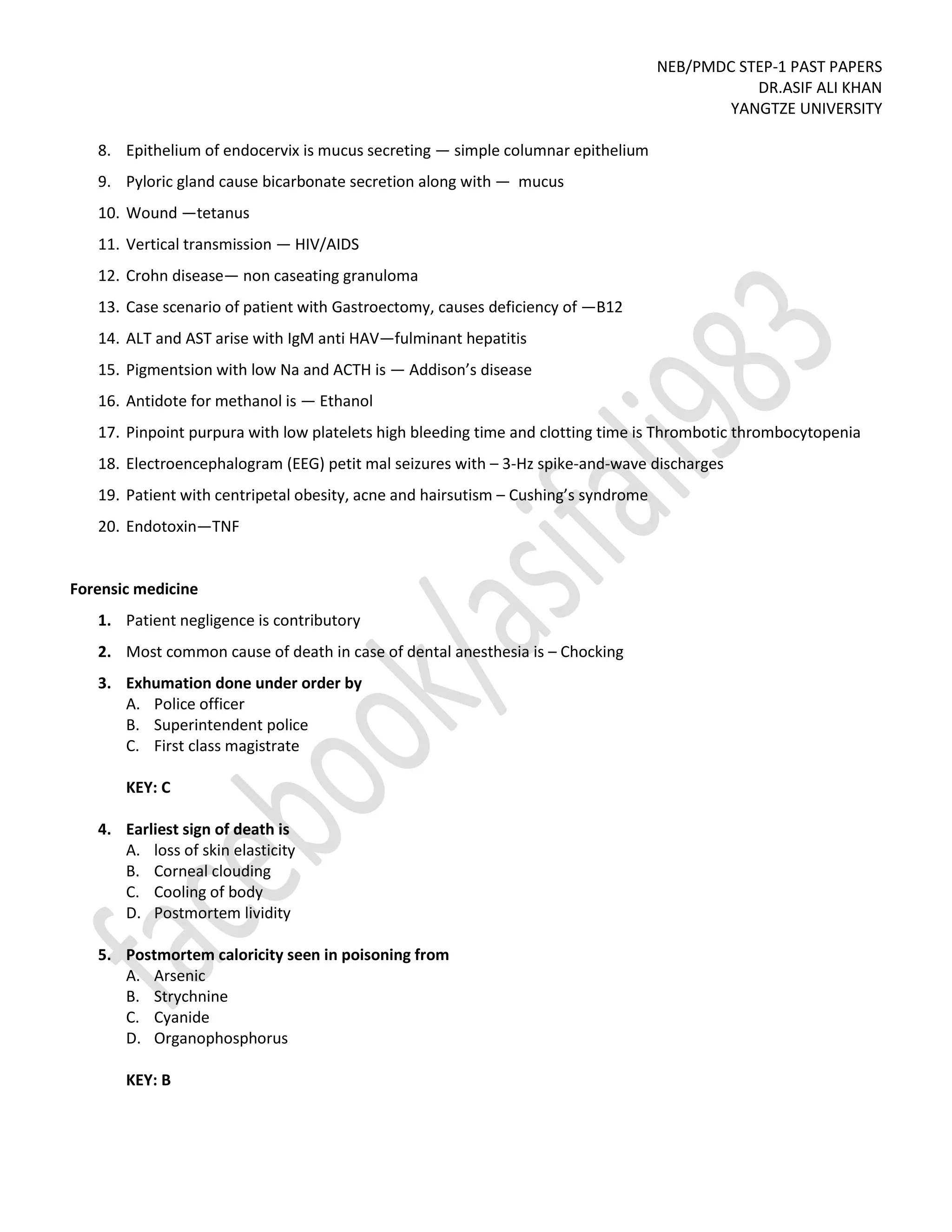 NEB/PMDC STEP-1 PAST PAPERS
DR.ASIF ALI KHAN
YANGTZE UNIVERSITY
8. Epithelium of endocervix is mucus secreting — simple columnar epithelium
9. Pyloric gland cause bicarbonate secretion along with — mucus
10. Wound —tetanus
11. Vertical transmission — HIV/AIDS
12. Crohn disease— non caseating granuloma
13. Case scenario of patient with Gastroectomy, causes deficiency of —B12
14. ALT and AST arise with IgM anti HAV—fulminant hepatitis
15. Pigmentsion with low Na and ACTH is — Addison’s disease
16. Antidote for methanol is — Ethanol
17. Pinpoint purpura with low platelets high bleeding time and clotting time is Thrombotic thrombocytopenia
18. Electroencephalogram (EEG) petit mal seizures with – 3-Hz spike-and-wave discharges
19. Patient with centripetal obesity, acne and hairsutism – Cushing’s syndrome
20. Endotoxin—TNF
Forensic medicine
1. Patient negligence is contributory
2. Most common cause of death in case of dental anesthesia is – Chocking
3. Exhumation done under order by
A. Police officer
B. Superintendent police
C. First class magistrate
KEY: C
4. Earliest sign of death is
A. loss of skin elasticity
B. Corneal clouding
C. Cooling of body
D. Postmortem lividity
5. Postmortem caloricity seen in poisoning from
A. Arsenic
B. Strychnine
C. Cyanide
D. Organophosphorus
KEY: B
 