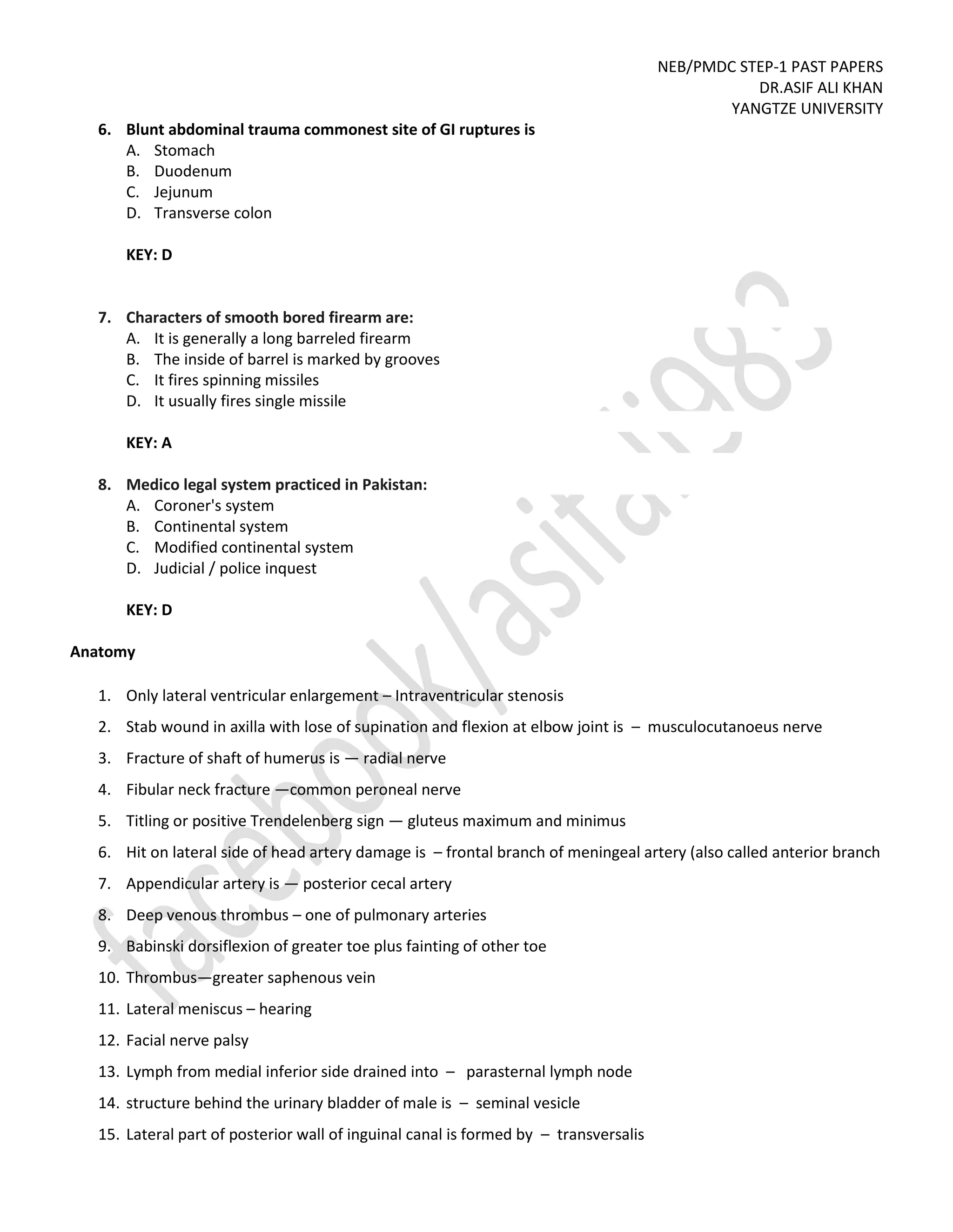 NEB/PMDC STEP-1 PAST PAPERS
DR.ASIF ALI KHAN
YANGTZE UNIVERSITY
6. Blunt abdominal trauma commonest site of GI ruptures is
A. Stomach
B. Duodenum
C. Jejunum
D. Transverse colon
KEY: D
7. Characters of smooth bored firearm are:
A. It is generally a long barreled firearm
B. The inside of barrel is marked by grooves
C. It fires spinning missiles
D. It usually fires single missile
KEY: A
8. Medico legal system practiced in Pakistan:
A. Coroner's system
B. Continental system
C. Modified continental system
D. Judicial / police inquest
KEY: D
Anatomy
1. Only lateral ventricular enlargement – Intraventricular stenosis
2. Stab wound in axilla with lose of supination and flexion at elbow joint is – musculocutanoeus nerve
3. Fracture of shaft of humerus is — radial nerve
4. Fibular neck fracture —common peroneal nerve
5. Titling or positive Trendelenberg sign — gluteus maximum and minimus
6. Hit on lateral side of head artery damage is – frontal branch of meningeal artery (also called anterior branch
7. Appendicular artery is — posterior cecal artery
8. Deep venous thrombus – one of pulmonary arteries
9. Babinski dorsiflexion of greater toe plus fainting of other toe
10. Thrombus—greater saphenous vein
11. Lateral meniscus – hearing
12. Facial nerve palsy
13. Lymph from medial inferior side drained into – parasternal lymph node
14. structure behind the urinary bladder of male is – seminal vesicle
15. Lateral part of posterior wall of inguinal canal is formed by – transversalis
 