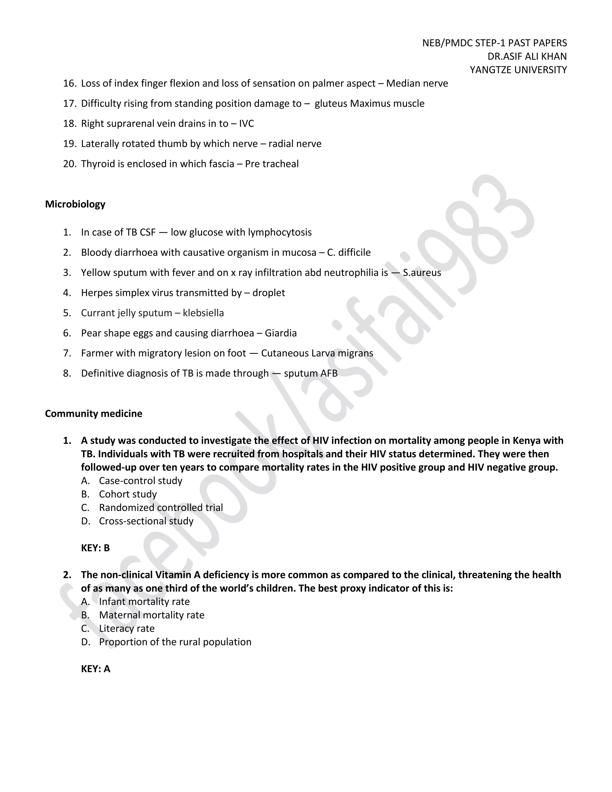 NEB/PMDC STEP-1 PAST PAPERS
DR.ASIF ALI KHAN
YANGTZE UNIVERSITY
16. Loss of index finger flexion and loss of sensation on palmer aspect – Median nerve
17. Difficulty rising from standing position damage to – gluteus Maximus muscle
18. Right suprarenal vein drains in to – IVC
19. Laterally rotated thumb by which nerve – radial nerve
20. Thyroid is enclosed in which fascia – Pre tracheal
Microbiology
1. In case of TB CSF — low glucose with lymphocytosis
2. Bloody diarrhoea with causative organism in mucosa – C. difficile
3. Yellow sputum with fever and on x ray infiltration abd neutrophilia is — S.aureus
4. Herpes simplex virus transmitted by – droplet
5. Currant jelly sputum – klebsiella
6. Pear shape eggs and causing diarrhoea – Giardia
7. Farmer with migratory lesion on foot — Cutaneous Larva migrans
8. Definitive diagnosis of TB is made through — sputum AFB
Community medicine
1. A study was conducted to investigate the effect of HIV infection on mortality among people in Kenya with
TB. Individuals with TB were recruited from hospitals and their HIV status determined. They were then
followed-up over ten years to compare mortality rates in the HIV positive group and HIV negative group.
A. Case-control study
B. Cohort study
C. Randomized controlled trial
D. Cross-sectional study
KEY: B
2. The non-clinical Vitamin A deficiency is more common as compared to the clinical, threatening the health
of as many as one third of the world’s children. The best proxy indicator of this is:
A. Infant mortality rate
B. Maternal mortality rate
C. Literacy rate
D. Proportion of the rural population
KEY: A
 