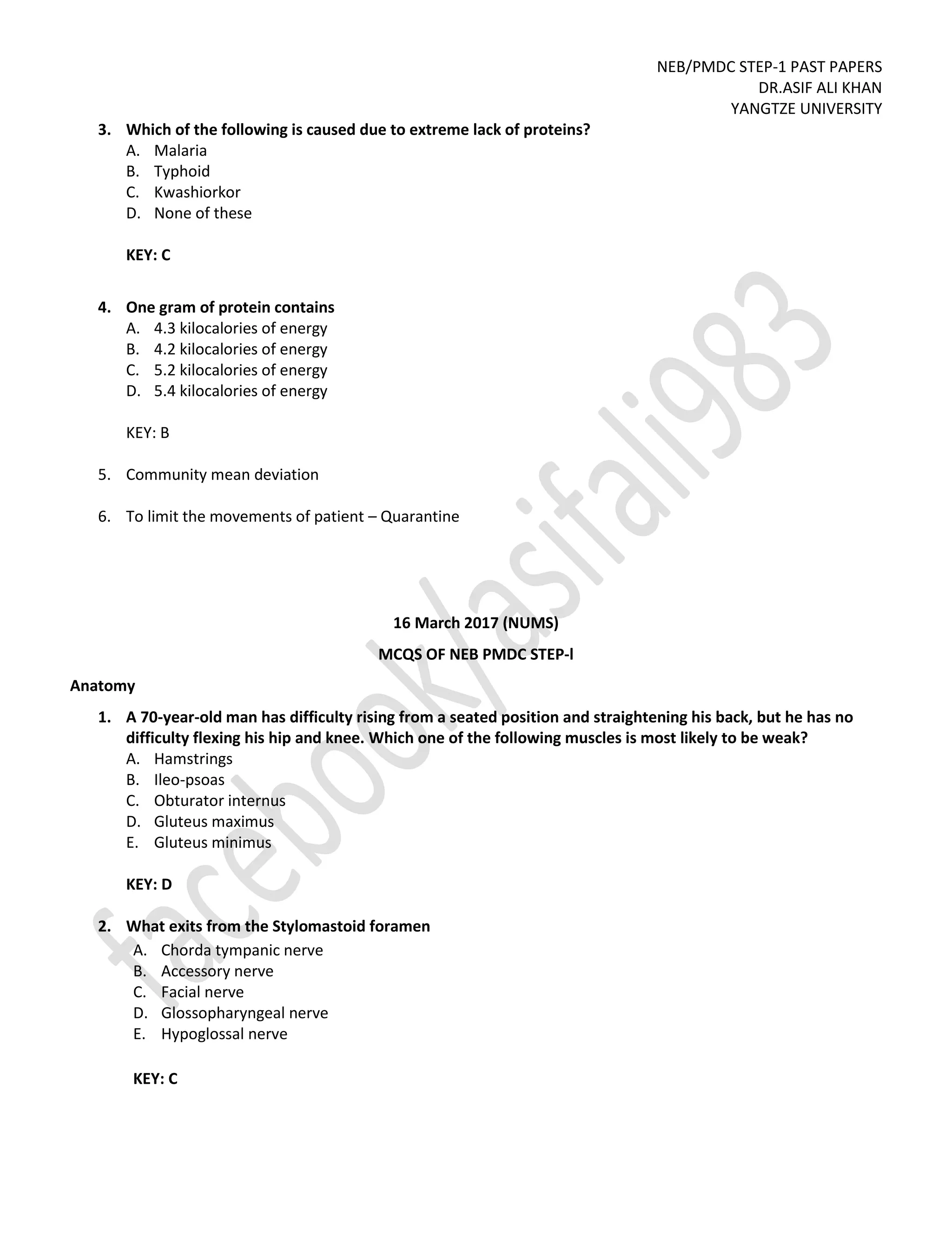 NEB/PMDC STEP-1 PAST PAPERS
DR.ASIF ALI KHAN
YANGTZE UNIVERSITY
3. Which of the following is caused due to extreme lack of proteins?
A. Malaria
B. Typhoid
C. Kwashiorkor
D. None of these
KEY: C
4. One gram of protein contains
A. 4.3 kilocalories of energy
B. 4.2 kilocalories of energy
C. 5.2 kilocalories of energy
D. 5.4 kilocalories of energy
KEY: B
5. Community mean deviation
6. To limit the movements of patient – Quarantine
16 March 2017 (NUMS)
MCQS OF NEB PMDC STEP-l
Anatomy
1. A 70-year-old man has difficulty rising from a seated position and straightening his back, but he has no
difficulty flexing his hip and knee. Which one of the following muscles is most likely to be weak?
A. Hamstrings
B. Ileo-psoas
C. Obturator internus
D. Gluteus maximus
E. Gluteus minimus
KEY: D
2. What exits from the Stylomastoid foramen
A. Chorda tympanic nerve
B. Accessory nerve
C. Facial nerve
D. Glossopharyngeal nerve
E. Hypoglossal nerve
KEY: C
 