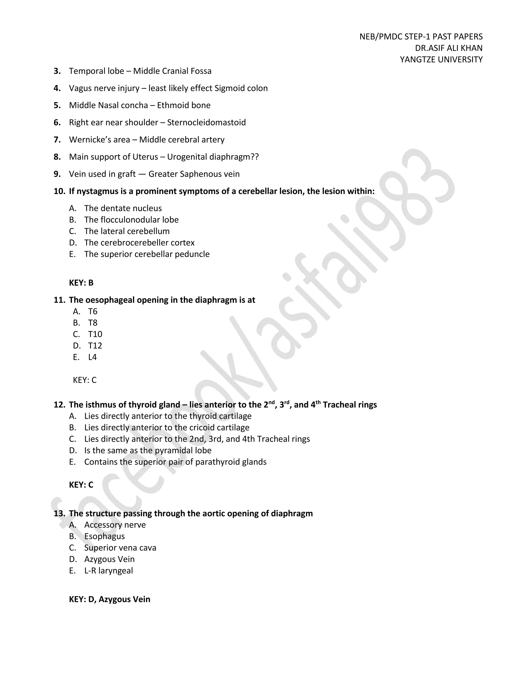 NEB/PMDC STEP-1 PAST PAPERS
DR.ASIF ALI KHAN
YANGTZE UNIVERSITY
3. Temporal lobe – Middle Cranial Fossa
4. Vagus nerve injury – least likely effect Sigmoid colon
5. Middle Nasal concha – Ethmoid bone
6. Right ear near shoulder – Sternocleidomastoid
7. Wernicke’s area – Middle cerebral artery
8. Main support of Uterus – Urogenital diaphragm??
9. Vein used in graft — Greater Saphenous vein
10. If nystagmus is a prominent symptoms of a cerebellar lesion, the lesion within:
A. The dentate nucleus
B. The flocculonodular lobe
C. The lateral cerebellum
D. The cerebrocerebeller cortex
E. The superior cerebellar peduncle
KEY: B
11. The oesophageal opening in the diaphragm is at
A. T6
B. T8
C. T10
D. T12
E. L4
KEY: C
12. The isthmus of thyroid gland – lies anterior to the 2nd
, 3rd
, and 4th
Tracheal rings
A. Lies directly anterior to the thyroid cartilage
B. Lies directly anterior to the cricoid cartilage
C. Lies directly anterior to the 2nd, 3rd, and 4th Tracheal rings
D. Is the same as the pyramidal lobe
E. Contains the superior pair of parathyroid glands
KEY: C
13. The structure passing through the aortic opening of diaphragm
A. Accessory nerve
B. Esophagus
C. Superior vena cava
D. Azygous Vein
E. L-R laryngeal
KEY: D, Azygous Vein
 