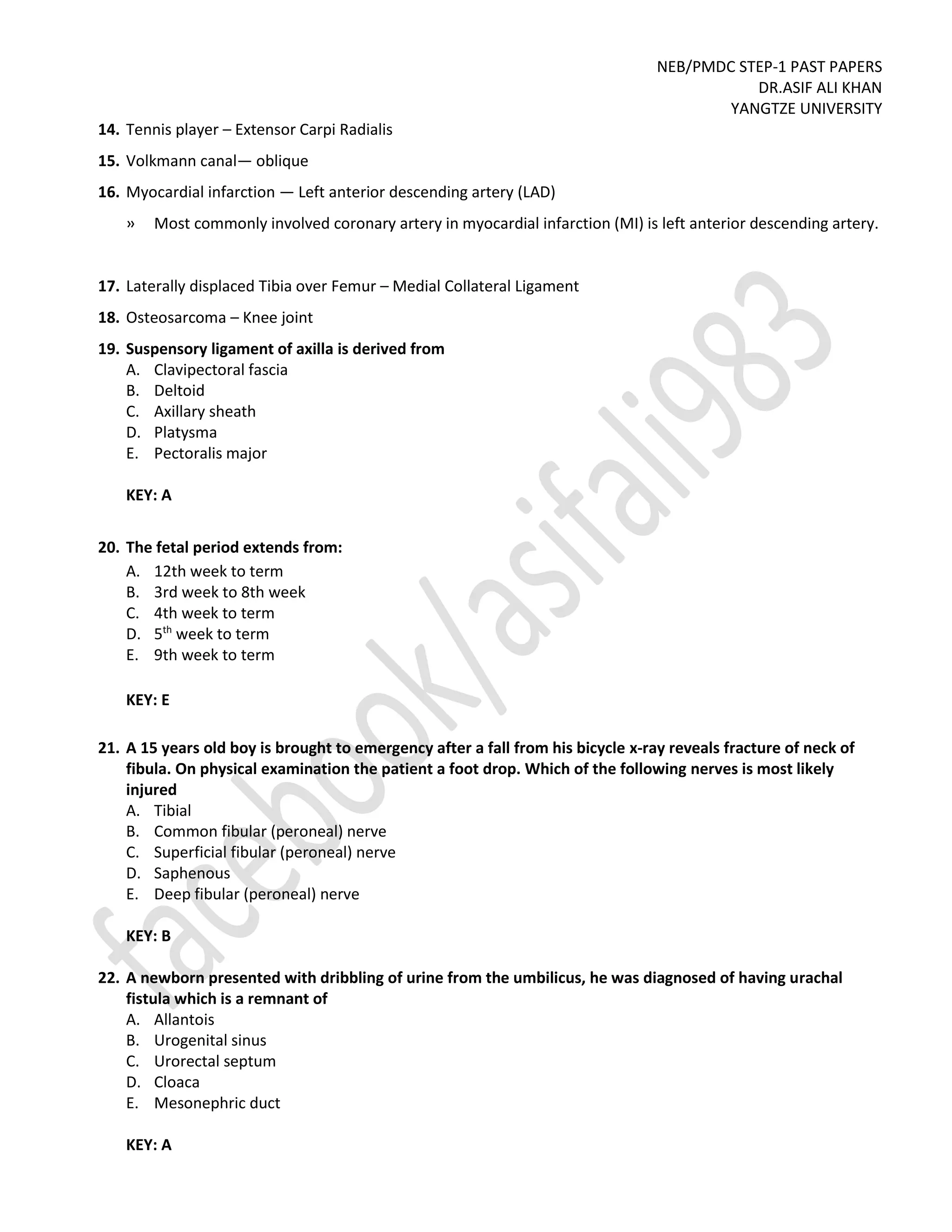 NEB/PMDC STEP-1 PAST PAPERS
DR.ASIF ALI KHAN
YANGTZE UNIVERSITY
14. Tennis player – Extensor Carpi Radialis
15. Volkmann canal— oblique
16. Myocardial infarction — Left anterior descending artery (LAD)
» Most commonly involved coronary artery in myocardial infarction (MI) is left anterior descending artery.
17. Laterally displaced Tibia over Femur – Medial Collateral Ligament
18. Osteosarcoma – Knee joint
19. Suspensory ligament of axilla is derived from
A. Clavipectoral fascia
B. Deltoid
C. Axillary sheath
D. Platysma
E. Pectoralis major
KEY: A
20. The fetal period extends from:
A. 12th week to term
B. 3rd week to 8th week
C. 4th week to term
D. 5th
week to term
E. 9th week to term
KEY: E
21. A 15 years old boy is brought to emergency after a fall from his bicycle x-ray reveals fracture of neck of
fibula. On physical examination the patient a foot drop. Which of the following nerves is most likely
injured
A. Tibial
B. Common fibular (peroneal) nerve
C. Superficial fibular (peroneal) nerve
D. Saphenous
E. Deep fibular (peroneal) nerve
KEY: B
22. A newborn presented with dribbling of urine from the umbilicus, he was diagnosed of having urachal
fistula which is a remnant of
A. Allantois
B. Urogenital sinus
C. Urorectal septum
D. Cloaca
E. Mesonephric duct
KEY: A
 