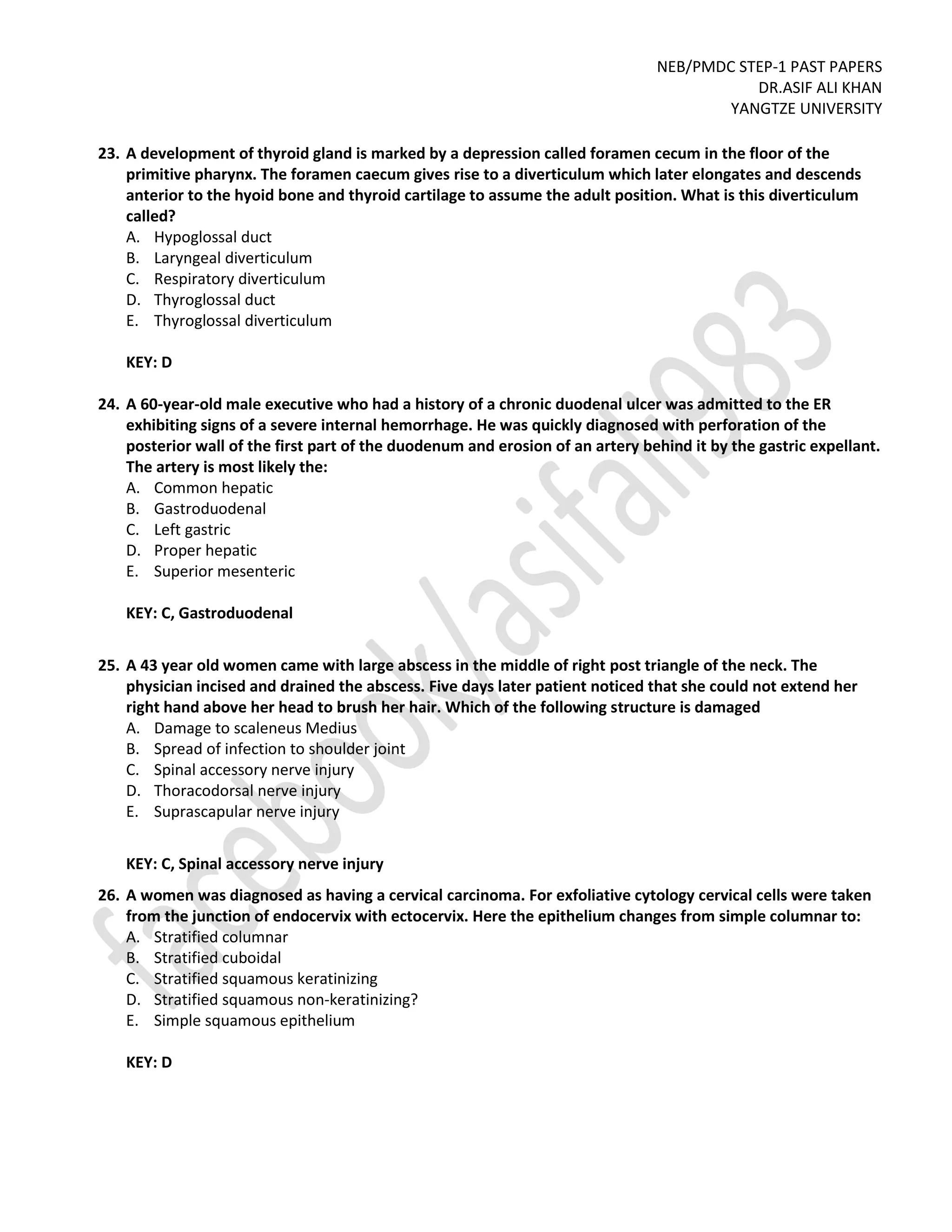 NEB/PMDC STEP-1 PAST PAPERS
DR.ASIF ALI KHAN
YANGTZE UNIVERSITY
23. A development of thyroid gland is marked by a depression called foramen cecum in the floor of the
primitive pharynx. The foramen caecum gives rise to a diverticulum which later elongates and descends
anterior to the hyoid bone and thyroid cartilage to assume the adult position. What is this diverticulum
called?
A. Hypoglossal duct
B. Laryngeal diverticulum
C. Respiratory diverticulum
D. Thyroglossal duct
E. Thyroglossal diverticulum
KEY: D
24. A 60-year-old male executive who had a history of a chronic duodenal ulcer was admitted to the ER
exhibiting signs of a severe internal hemorrhage. He was quickly diagnosed with perforation of the
posterior wall of the first part of the duodenum and erosion of an artery behind it by the gastric expellant.
The artery is most likely the:
A. Common hepatic
B. Gastroduodenal
C. Left gastric
D. Proper hepatic
E. Superior mesenteric
KEY: C, Gastroduodenal
25. A 43 year old women came with large abscess in the middle of right post triangle of the neck. The
physician incised and drained the abscess. Five days later patient noticed that she could not extend her
right hand above her head to brush her hair. Which of the following structure is damaged
A. Damage to scaleneus Medius
B. Spread of infection to shoulder joint
C. Spinal accessory nerve injury
D. Thoracodorsal nerve injury
E. Suprascapular nerve injury
KEY: C, Spinal accessory nerve injury
26. A women was diagnosed as having a cervical carcinoma. For exfoliative cytology cervical cells were taken
from the junction of endocervix with ectocervix. Here the epithelium changes from simple columnar to:
A. Stratified columnar
B. Stratified cuboidal
C. Stratified squamous keratinizing
D. Stratified squamous non-keratinizing?
E. Simple squamous epithelium
KEY: D
 