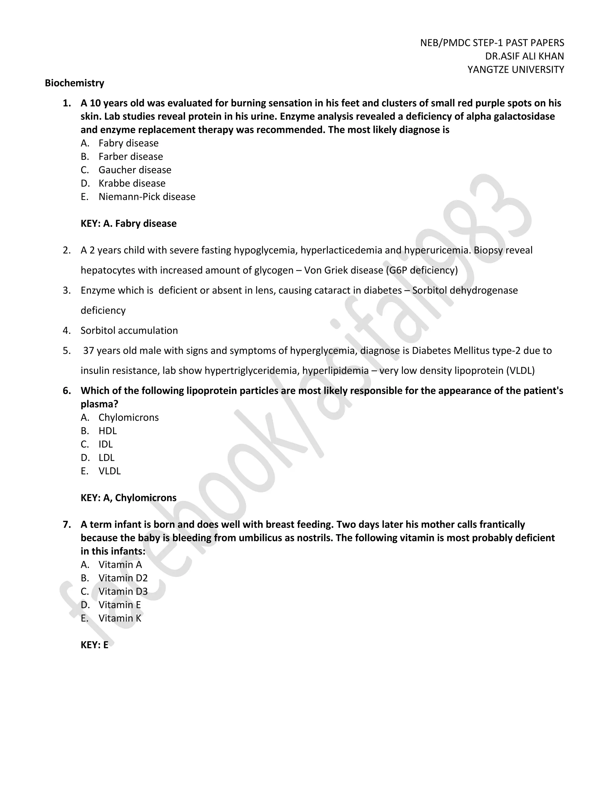 NEB/PMDC STEP-1 PAST PAPERS
DR.ASIF ALI KHAN
YANGTZE UNIVERSITY
Biochemistry
1. A 10 years old was evaluated for burning sensation in his feet and clusters of small red purple spots on his
skin. Lab studies reveal protein in his urine. Enzyme analysis revealed a deficiency of alpha galactosidase
and enzyme replacement therapy was recommended. The most likely diagnose is
A. Fabry disease
B. Farber disease
C. Gaucher disease
D. Krabbe disease
E. Niemann-Pick disease
KEY: A. Fabry disease
2. A 2 years child with severe fasting hypoglycemia, hyperlacticedemia and hyperuricemia. Biopsy reveal
hepatocytes with increased amount of glycogen – Von Griek disease (G6P deficiency)
3. Enzyme which is deficient or absent in lens, causing cataract in diabetes – Sorbitol dehydrogenase
deficiency
4. Sorbitol accumulation
5. 37 years old male with signs and symptoms of hyperglycemia, diagnose is Diabetes Mellitus type-2 due to
insulin resistance, lab show hypertriglyceridemia, hyperlipidemia – very low density lipoprotein (VLDL)
6. Which of the following lipoprotein particles are most likely responsible for the appearance of the patient's
plasma?
A. Chylomicrons
B. HDL
C. IDL
D. LDL
E. VLDL
KEY: A, Chylomicrons
7. A term infant is born and does well with breast feeding. Two days later his mother calls frantically
because the baby is bleeding from umbilicus as nostrils. The following vitamin is most probably deficient
in this infants:
A. Vitamin A
B. Vitamin D2
C. Vitamin D3
D. Vitamin E
E. Vitamin K
KEY: E
 