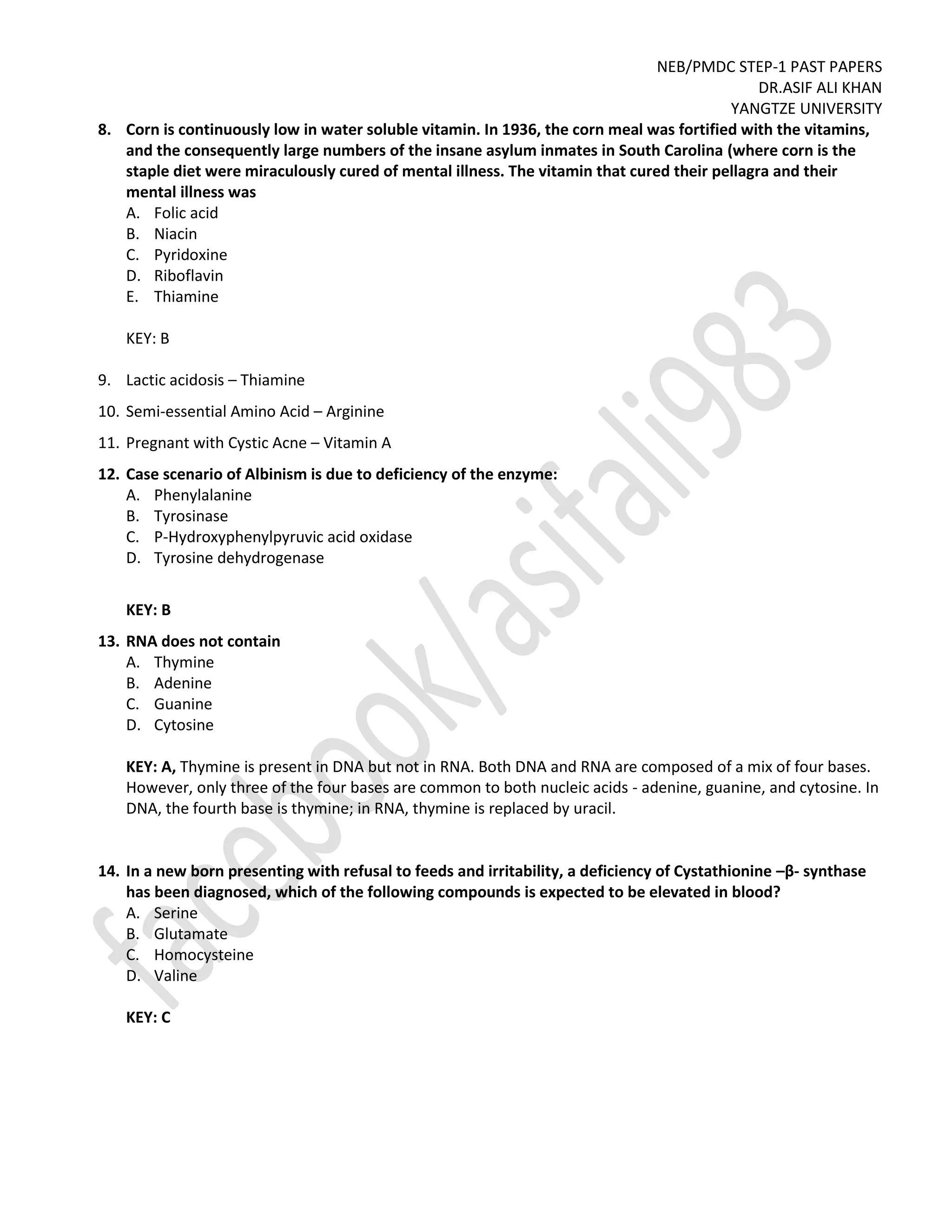 NEB/PMDC STEP-1 PAST PAPERS
DR.ASIF ALI KHAN
YANGTZE UNIVERSITY
8. Corn is continuously low in water soluble vitamin. In 1936, the corn meal was fortified with the vitamins,
and the consequently large numbers of the insane asylum inmates in South Carolina (where corn is the
staple diet were miraculously cured of mental illness. The vitamin that cured their pellagra and their
mental illness was
A. Folic acid
B. Niacin
C. Pyridoxine
D. Riboflavin
E. Thiamine
KEY: B
9. Lactic acidosis – Thiamine
10. Semi-essential Amino Acid – Arginine
11. Pregnant with Cystic Acne – Vitamin A
12. Case scenario of Albinism is due to deficiency of the enzyme:
A. Phenylalanine
B. Tyrosinase
C. P-Hydroxyphenylpyruvic acid oxidase
D. Tyrosine dehydrogenase
KEY: B
13. RNA does not contain
A. Thymine
B. Adenine
C. Guanine
D. Cytosine
KEY: A, Thymine is present in DNA but not in RNA. Both DNA and RNA are composed of a mix of four bases.
However, only three of the four bases are common to both nucleic acids - adenine, guanine, and cytosine. In
DNA, the fourth base is thymine; in RNA, thymine is replaced by uracil.
14. In a new born presenting with refusal to feeds and irritability, a deficiency of Cystathionine –β- synthase
has been diagnosed, which of the following compounds is expected to be elevated in blood?
A. Serine
B. Glutamate
C. Homocysteine
D. Valine
KEY: C
 