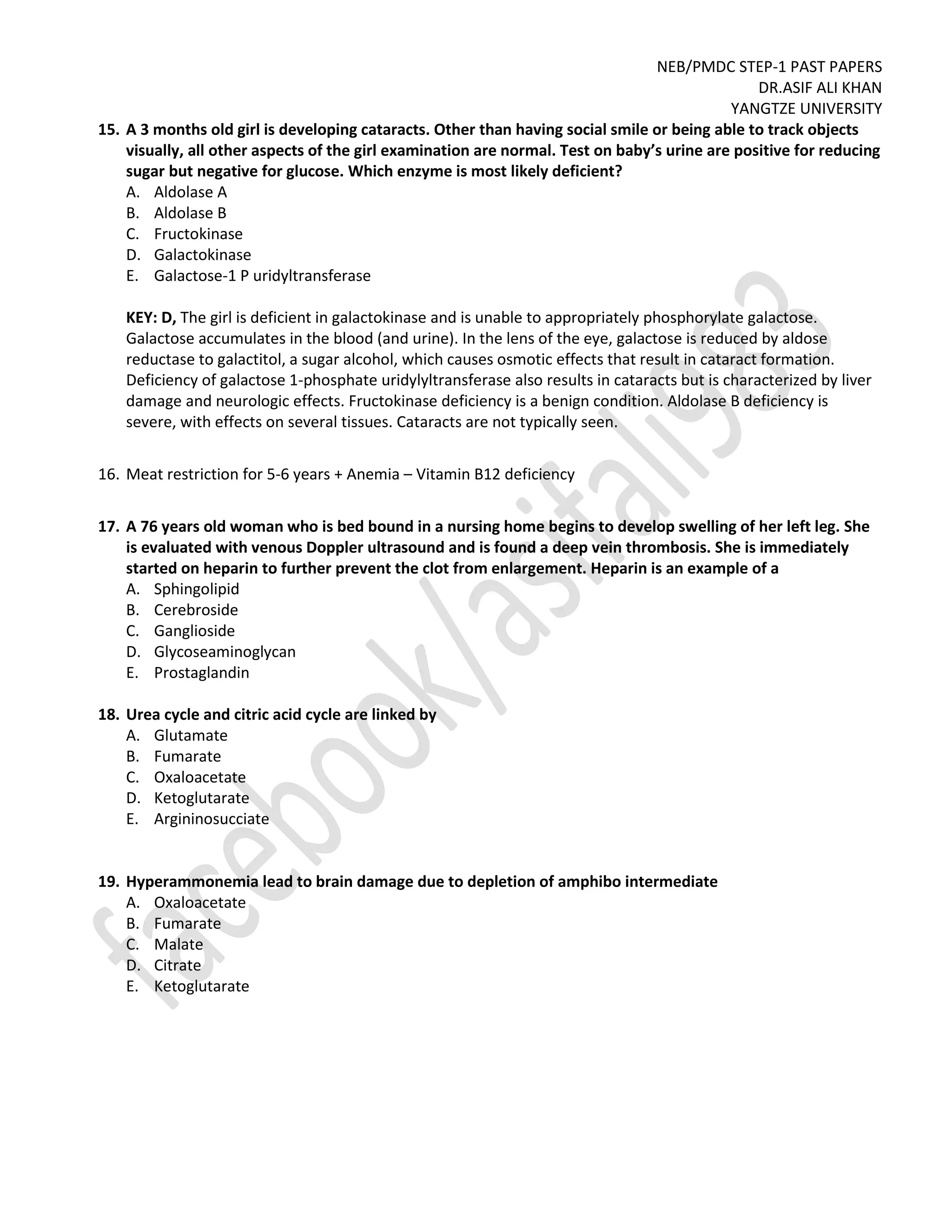 NEB/PMDC STEP-1 PAST PAPERS
DR.ASIF ALI KHAN
YANGTZE UNIVERSITY
15. A 3 months old girl is developing cataracts. Other than having social smile or being able to track objects
visually, all other aspects of the girl examination are normal. Test on baby’s urine are positive for reducing
sugar but negative for glucose. Which enzyme is most likely deficient?
A. Aldolase A
B. Aldolase B
C. Fructokinase
D. Galactokinase
E. Galactose-1 P uridyltransferase
KEY: D, The girl is deficient in galactokinase and is unable to appropriately phosphorylate galactose.
Galactose accumulates in the blood (and urine). In the lens of the eye, galactose is reduced by aldose
reductase to galactitol, a sugar alcohol, which causes osmotic effects that result in cataract formation.
Deficiency of galactose 1-phosphate uridylyltransferase also results in cataracts but is characterized by liver
damage and neurologic effects. Fructokinase deficiency is a benign condition. Aldolase B deficiency is
severe, with effects on several tissues. Cataracts are not typically seen.
16. Meat restriction for 5-6 years + Anemia – Vitamin B12 deficiency
17. A 76 years old woman who is bed bound in a nursing home begins to develop swelling of her left leg. She
is evaluated with venous Doppler ultrasound and is found a deep vein thrombosis. She is immediately
started on heparin to further prevent the clot from enlargement. Heparin is an example of a
A. Sphingolipid
B. Cerebroside
C. Ganglioside
D. Glycoseaminoglycan
E. Prostaglandin
18. Urea cycle and citric acid cycle are linked by
A. Glutamate
B. Fumarate
C. Oxaloacetate
D. Ketoglutarate
E. Argininosucciate
19. Hyperammonemia lead to brain damage due to depletion of amphibo intermediate
A. Oxaloacetate
B. Fumarate
C. Malate
D. Citrate
E. Ketoglutarate
 