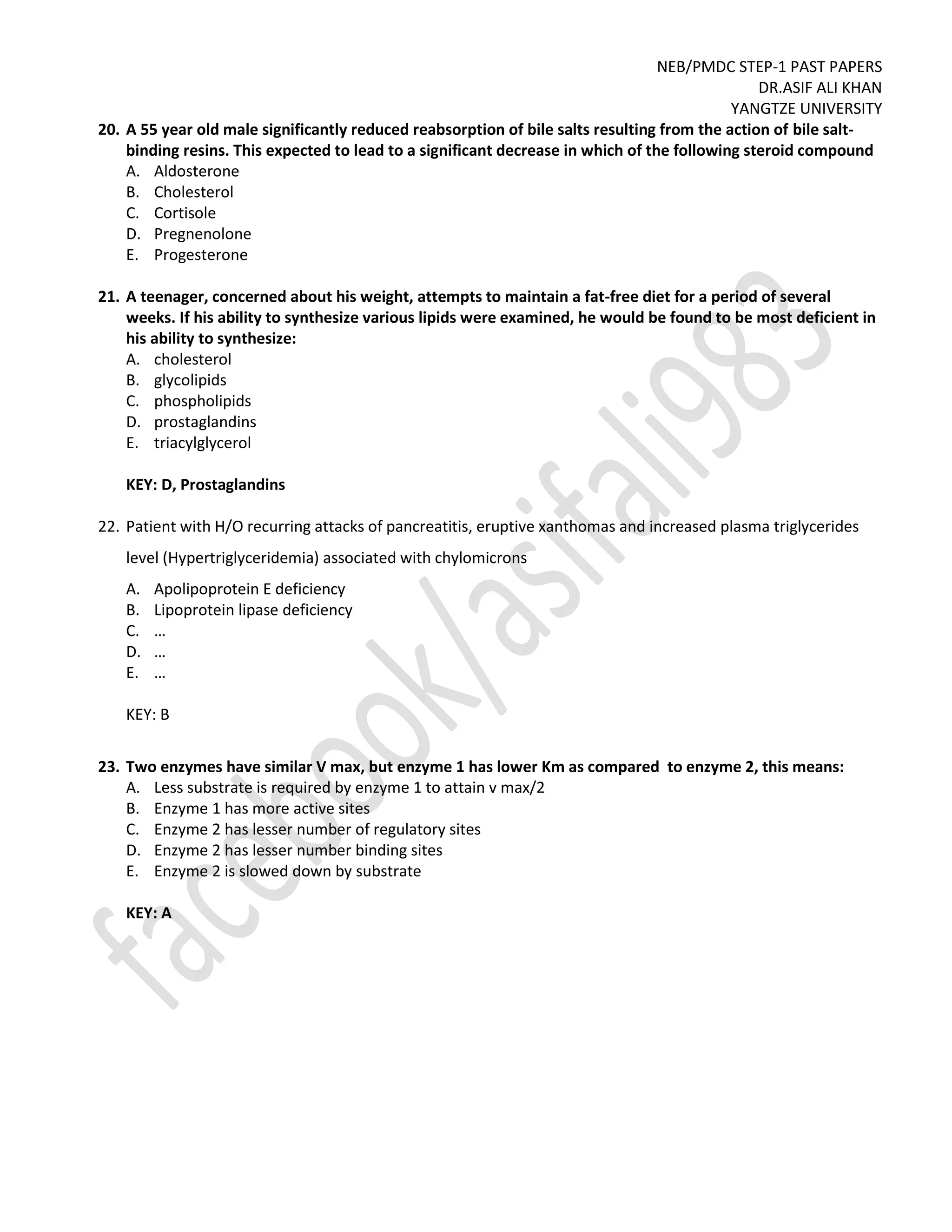 NEB/PMDC STEP-1 PAST PAPERS
DR.ASIF ALI KHAN
YANGTZE UNIVERSITY
20. A 55 year old male significantly reduced reabsorption of bile salts resulting from the action of bile salt-
binding resins. This expected to lead to a significant decrease in which of the following steroid compound
A. Aldosterone
B. Cholesterol
C. Cortisole
D. Pregnenolone
E. Progesterone
21. A teenager, concerned about his weight, attempts to maintain a fat-free diet for a period of several
weeks. If his ability to synthesize various lipids were examined, he would be found to be most deficient in
his ability to synthesize:
A. cholesterol
B. glycolipids
C. phospholipids
D. prostaglandins
E. triacylglycerol
KEY: D, Prostaglandins
22. Patient with H/O recurring attacks of pancreatitis, eruptive xanthomas and increased plasma triglycerides
level (Hypertriglyceridemia) associated with chylomicrons
A. Apolipoprotein E deficiency
B. Lipoprotein lipase deficiency
C. …
D. …
E. …
KEY: B
23. Two enzymes have similar V max, but enzyme 1 has lower Km as compared to enzyme 2, this means:
A. Less substrate is required by enzyme 1 to attain v max/2
B. Enzyme 1 has more active sites
C. Enzyme 2 has lesser number of regulatory sites
D. Enzyme 2 has lesser number binding sites
E. Enzyme 2 is slowed down by substrate
KEY: A
 