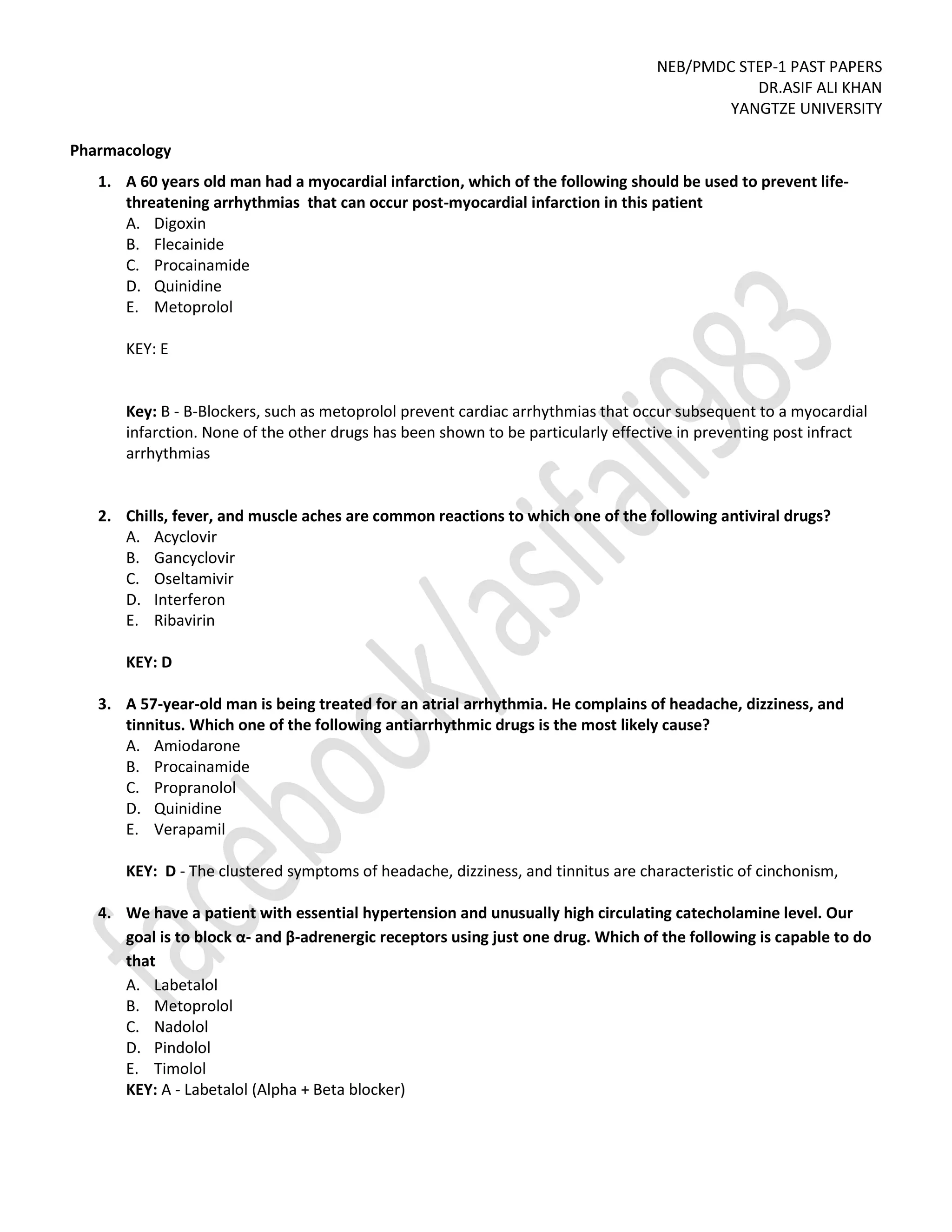 NEB/PMDC STEP-1 PAST PAPERS
DR.ASIF ALI KHAN
YANGTZE UNIVERSITY
Pharmacology
1. A 60 years old man had a myocardial infarction, which of the following should be used to prevent life-
threatening arrhythmias that can occur post-myocardial infarction in this patient
A. Digoxin
B. Flecainide
C. Procainamide
D. Quinidine
E. Metoprolol
KEY: E
Key: B - B-Blockers, such as metoprolol prevent cardiac arrhythmias that occur subsequent to a myocardial
infarction. None of the other drugs has been shown to be particularly effective in preventing post infract
arrhythmias
2. Chills, fever, and muscle aches are common reactions to which one of the following antiviral drugs?
A. Acyclovir
B. Gancyclovir
C. Oseltamivir
D. Interferon
E. Ribavirin
KEY: D
3. A 57-year-old man is being treated for an atrial arrhythmia. He complains of headache, dizziness, and
tinnitus. Which one of the following antiarrhythmic drugs is the most likely cause?
A. Amiodarone
B. Procainamide
C. Propranolol
D. Quinidine
E. Verapamil
KEY: D - The clustered symptoms of headache, dizziness, and tinnitus are characteristic of cinchonism,
4. We have a patient with essential hypertension and unusually high circulating catecholamine level. Our
goal is to block α- and β-adrenergic receptors using just one drug. Which of the following is capable to do
that
A. Labetalol
B. Metoprolol
C. Nadolol
D. Pindolol
E. Timolol
KEY: A - Labetalol (Alpha + Beta blocker)
 