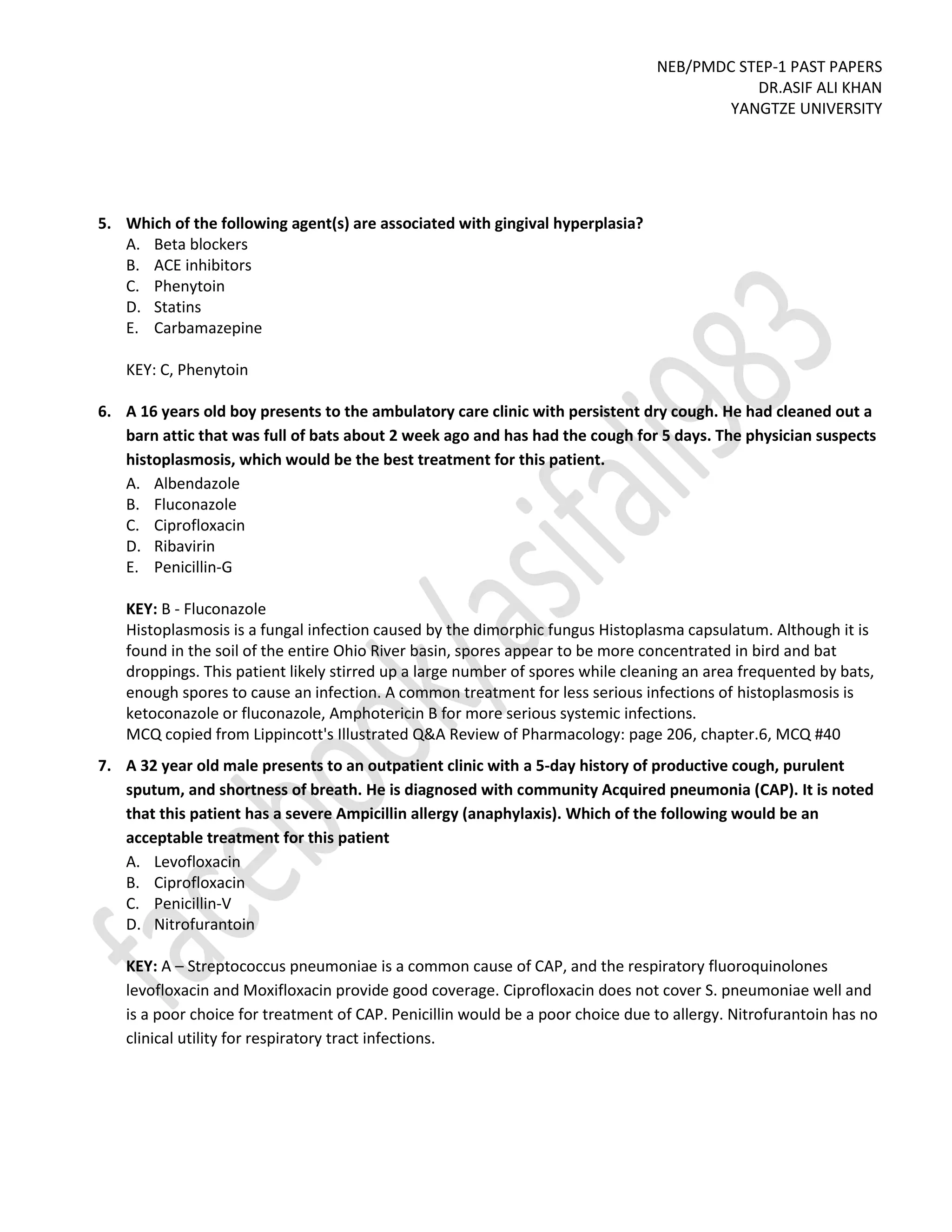 NEB/PMDC STEP-1 PAST PAPERS
DR.ASIF ALI KHAN
YANGTZE UNIVERSITY
5. Which of the following agent(s) are associated with gingival hyperplasia?
A. Beta blockers
B. ACE inhibitors
C. Phenytoin
D. Statins
E. Carbamazepine
KEY: C, Phenytoin
6. A 16 years old boy presents to the ambulatory care clinic with persistent dry cough. He had cleaned out a
barn attic that was full of bats about 2 week ago and has had the cough for 5 days. The physician suspects
histoplasmosis, which would be the best treatment for this patient.
A. Albendazole
B. Fluconazole
C. Ciprofloxacin
D. Ribavirin
E. Penicillin-G
KEY: B - Fluconazole
Histoplasmosis is a fungal infection caused by the dimorphic fungus Histoplasma capsulatum. Although it is
found in the soil of the entire Ohio River basin, spores appear to be more concentrated in bird and bat
droppings. This patient likely stirred up a large number of spores while cleaning an area frequented by bats,
enough spores to cause an infection. A common treatment for less serious infections of histoplasmosis is
ketoconazole or fluconazole, Amphotericin B for more serious systemic infections.
MCQ copied from Lippincott's Illustrated Q&A Review of Pharmacology: page 206, chapter.6, MCQ #40
7. A 32 year old male presents to an outpatient clinic with a 5-day history of productive cough, purulent
sputum, and shortness of breath. He is diagnosed with community Acquired pneumonia (CAP). It is noted
that this patient has a severe Ampicillin allergy (anaphylaxis). Which of the following would be an
acceptable treatment for this patient
A. Levofloxacin
B. Ciprofloxacin
C. Penicillin-V
D. Nitrofurantoin
KEY: A – Streptococcus pneumoniae is a common cause of CAP, and the respiratory fluoroquinolones
levofloxacin and Moxifloxacin provide good coverage. Ciprofloxacin does not cover S. pneumoniae well and
is a poor choice for treatment of CAP. Penicillin would be a poor choice due to allergy. Nitrofurantoin has no
clinical utility for respiratory tract infections.
 