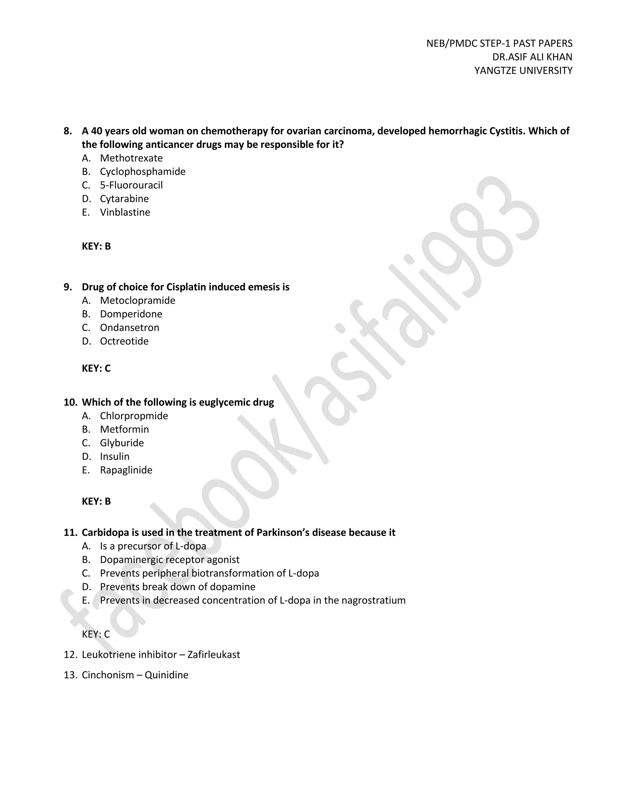 NEB/PMDC STEP-1 PAST PAPERS
DR.ASIF ALI KHAN
YANGTZE UNIVERSITY
8. A 40 years old woman on chemotherapy for ovarian carcinoma, developed hemorrhagic Cystitis. Which of
the following anticancer drugs may be responsible for it?
A. Methotrexate
B. Cyclophosphamide
C. 5-Fluorouracil
D. Cytarabine
E. Vinblastine
KEY: B
9. Drug of choice for Cisplatin induced emesis is
A. Metoclopramide
B. Domperidone
C. Ondansetron
D. Octreotide
KEY: C
10. Which of the following is euglycemic drug
A. Chlorpropmide
B. Metformin
C. Glyburide
D. Insulin
E. Rapaglinide
KEY: B
11. Carbidopa is used in the treatment of Parkinson’s disease because it
A. Is a precursor of L-dopa
B. Dopaminergic receptor agonist
C. Prevents peripheral biotransformation of L-dopa
D. Prevents break down of dopamine
E. Prevents in decreased concentration of L-dopa in the nagrostratium
KEY: C
12. Leukotriene inhibitor – Zafirleukast
13. Cinchonism – Quinidine
 