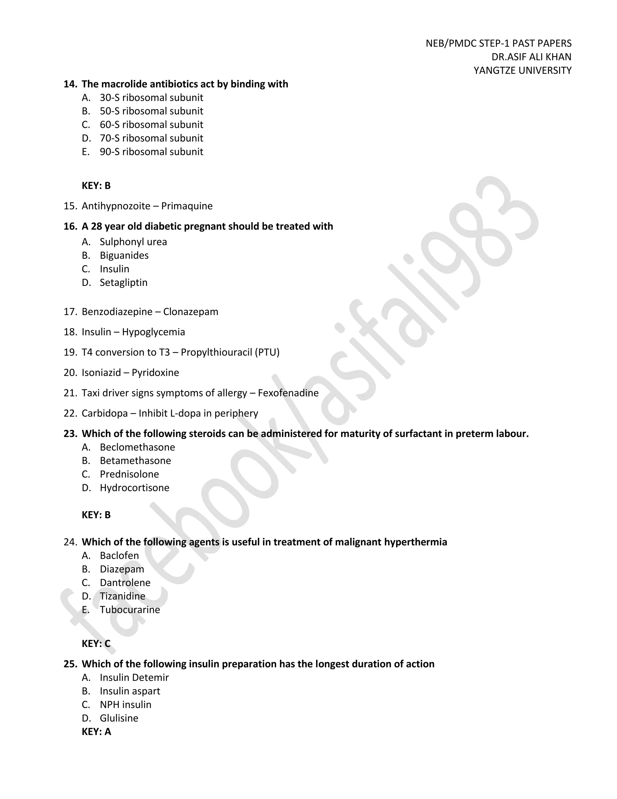 NEB/PMDC STEP-1 PAST PAPERS
DR.ASIF ALI KHAN
YANGTZE UNIVERSITY
14. The macrolide antibiotics act by binding with
A. 30-S ribosomal subunit
B. 50-S ribosomal subunit
C. 60-S ribosomal subunit
D. 70-S ribosomal subunit
E. 90-S ribosomal subunit
KEY: B
15. Antihypnozoite – Primaquine
16. A 28 year old diabetic pregnant should be treated with
A. Sulphonyl urea
B. Biguanides
C. Insulin
D. Setagliptin
17. Benzodiazepine – Clonazepam
18. Insulin – Hypoglycemia
19. T4 conversion to T3 – Propylthiouracil (PTU)
20. Isoniazid – Pyridoxine
21. Taxi driver signs symptoms of allergy – Fexofenadine
22. Carbidopa – Inhibit L-dopa in periphery
23. Which of the following steroids can be administered for maturity of surfactant in preterm labour.
A. Beclomethasone
B. Betamethasone
C. Prednisolone
D. Hydrocortisone
KEY: B
24. Which of the following agents is useful in treatment of malignant hyperthermia
A. Baclofen
B. Diazepam
C. Dantrolene
D. Tizanidine
E. Tubocurarine
KEY: C
25. Which of the following insulin preparation has the longest duration of action
A. Insulin Detemir
B. Insulin aspart
C. NPH insulin
D. Glulisine
KEY: A
 