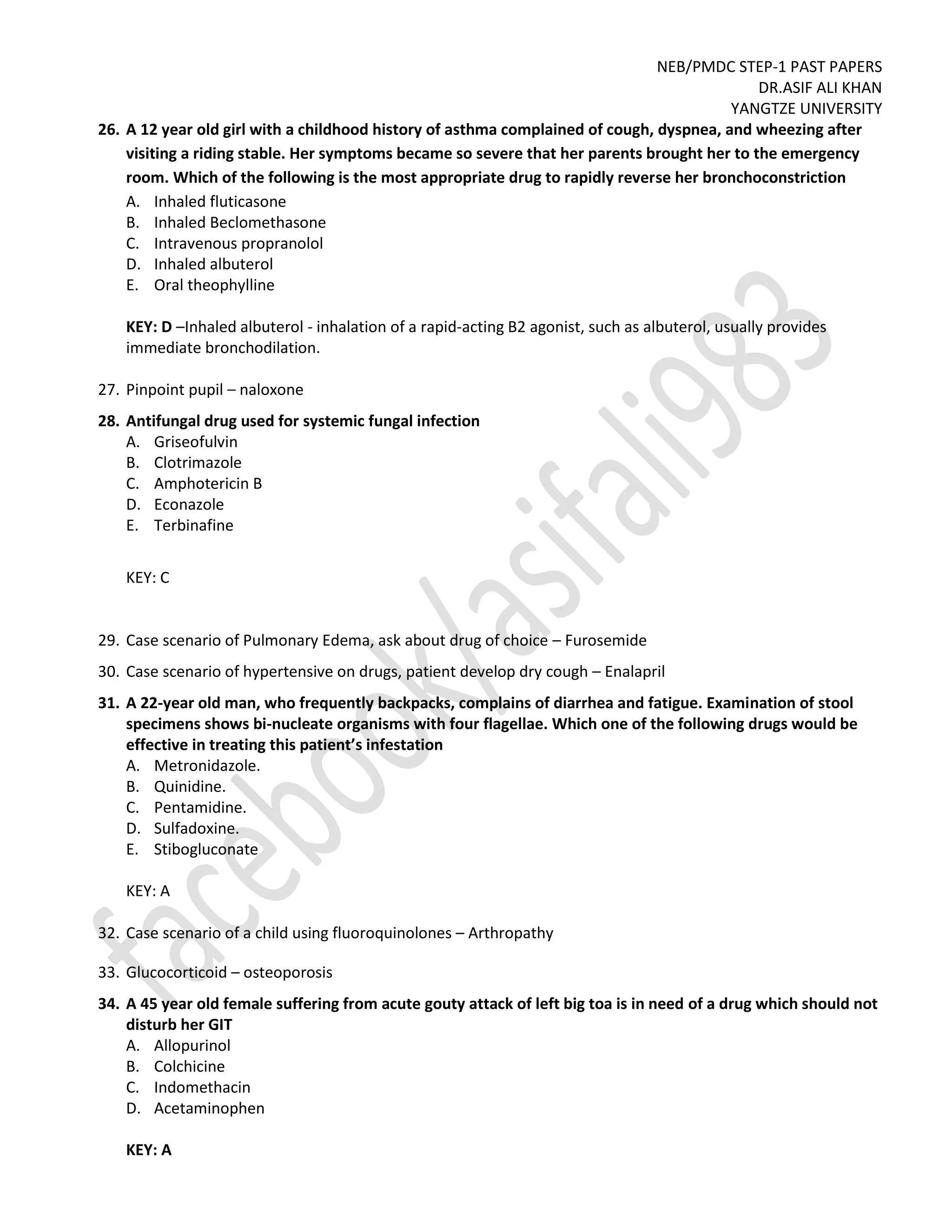 NEB/PMDC STEP-1 PAST PAPERS
DR.ASIF ALI KHAN
YANGTZE UNIVERSITY
26. A 12 year old girl with a childhood history of asthma complained of cough, dyspnea, and wheezing after
visiting a riding stable. Her symptoms became so severe that her parents brought her to the emergency
room. Which of the following is the most appropriate drug to rapidly reverse her bronchoconstriction
A. Inhaled fluticasone
B. Inhaled Beclomethasone
C. Intravenous propranolol
D. Inhaled albuterol
E. Oral theophylline
KEY: D –Inhaled albuterol - inhalation of a rapid-acting B2 agonist, such as albuterol, usually provides
immediate bronchodilation.
27. Pinpoint pupil – naloxone
28. Antifungal drug used for systemic fungal infection
A. Griseofulvin
B. Clotrimazole
C. Amphotericin B
D. Econazole
E. Terbinafine
KEY: C
29. Case scenario of Pulmonary Edema, ask about drug of choice – Furosemide
30. Case scenario of hypertensive on drugs, patient develop dry cough – Enalapril
31. A 22-year old man, who frequently backpacks, complains of diarrhea and fatigue. Examination of stool
specimens shows bi-nucleate organisms with four flagellae. Which one of the following drugs would be
effective in treating this patient’s infestation
A. Metronidazole.
B. Quinidine.
C. Pentamidine.
D. Sulfadoxine.
E. Stibogluconate
KEY: A
32. Case scenario of a child using fluoroquinolones – Arthropathy
33. Glucocorticoid – osteoporosis
34. A 45 year old female suffering from acute gouty attack of left big toa is in need of a drug which should not
disturb her GIT
A. Allopurinol
B. Colchicine
C. Indomethacin
D. Acetaminophen
KEY: A
 
