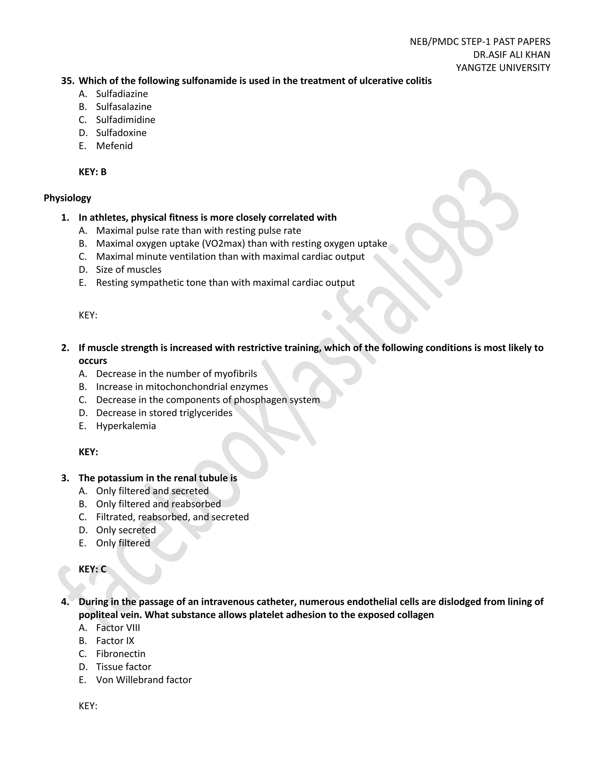 NEB/PMDC STEP-1 PAST PAPERS
DR.ASIF ALI KHAN
YANGTZE UNIVERSITY
35. Which of the following sulfonamide is used in the treatment of ulcerative colitis
A. Sulfadiazine
B. Sulfasalazine
C. Sulfadimidine
D. Sulfadoxine
E. Mefenid
KEY: B
Physiology
1. In athletes, physical fitness is more closely correlated with
A. Maximal pulse rate than with resting pulse rate
B. Maximal oxygen uptake (VO2max) than with resting oxygen uptake
C. Maximal minute ventilation than with maximal cardiac output
D. Size of muscles
E. Resting sympathetic tone than with maximal cardiac output
KEY:
2. If muscle strength is increased with restrictive training, which of the following conditions is most likely to
occurs
A. Decrease in the number of myofibrils
B. Increase in mitochonchondrial enzymes
C. Decrease in the components of phosphagen system
D. Decrease in stored triglycerides
E. Hyperkalemia
KEY:
3. The potassium in the renal tubule is
A. Only filtered and secreted
B. Only filtered and reabsorbed
C. Filtrated, reabsorbed, and secreted
D. Only secreted
E. Only filtered
KEY: C
4. During in the passage of an intravenous catheter, numerous endothelial cells are dislodged from lining of
popliteal vein. What substance allows platelet adhesion to the exposed collagen
A. Factor VIII
B. Factor IX
C. Fibronectin
D. Tissue factor
E. Von Willebrand factor
KEY:
 