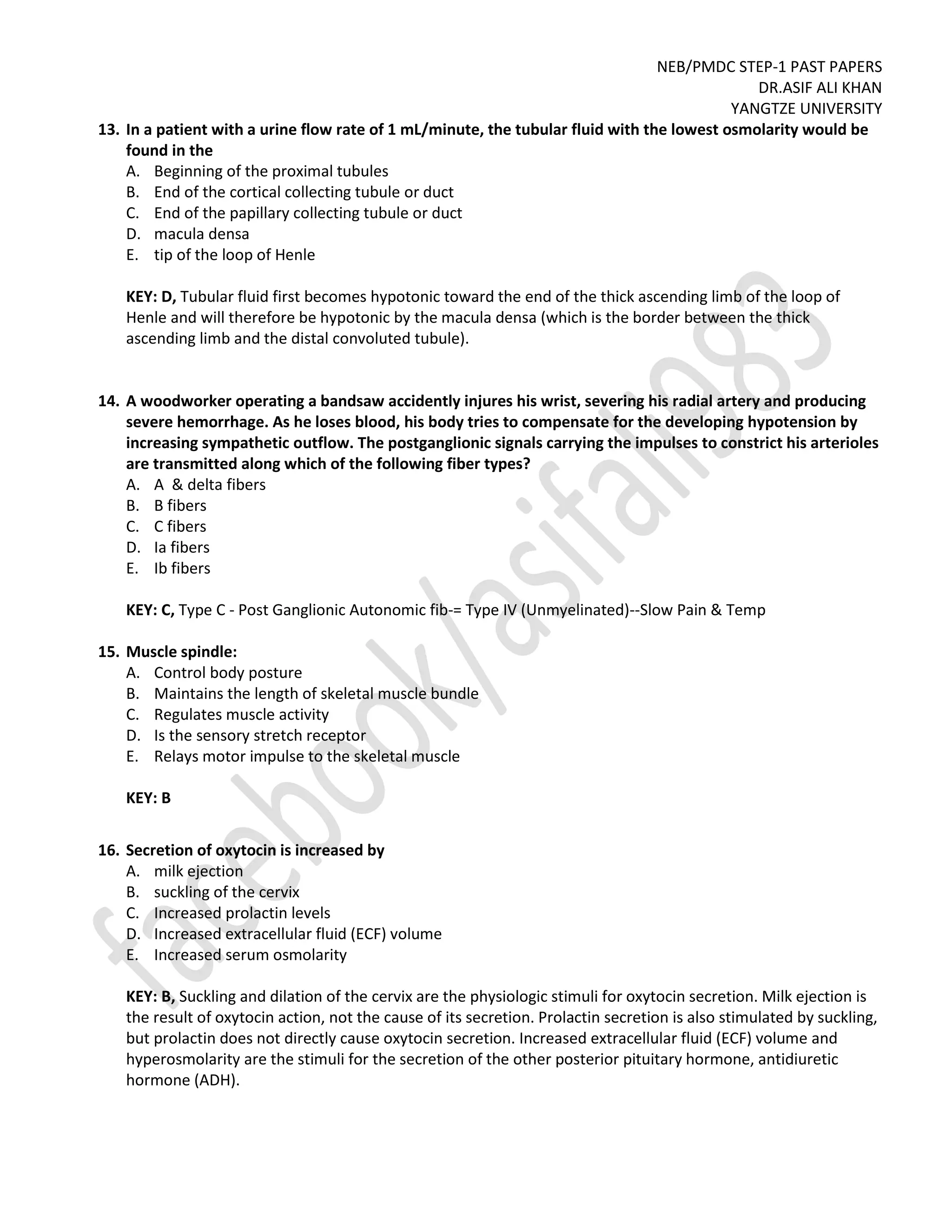 NEB/PMDC STEP-1 PAST PAPERS
DR.ASIF ALI KHAN
YANGTZE UNIVERSITY
13. In a patient with a urine flow rate of 1 mL/minute, the tubular fluid with the lowest osmolarity would be
found in the
A. Beginning of the proximal tubules
B. End of the cortical collecting tubule or duct
C. End of the papillary collecting tubule or duct
D. macula densa
E. tip of the loop of Henle
KEY: D, Tubular fluid first becomes hypotonic toward the end of the thick ascending limb of the loop of
Henle and will therefore be hypotonic by the macula densa (which is the border between the thick
ascending limb and the distal convoluted tubule).
14. A woodworker operating a bandsaw accidently injures his wrist, severing his radial artery and producing
severe hemorrhage. As he loses blood, his body tries to compensate for the developing hypotension by
increasing sympathetic outflow. The postganglionic signals carrying the impulses to constrict his arterioles
are transmitted along which of the following fiber types?
A. A & delta fibers
B. B fibers
C. C fibers
D. Ia fibers
E. Ib fibers
KEY: C, Type C - Post Ganglionic Autonomic fib-= Type IV (Unmyelinated)--Slow Pain & Temp
15. Muscle spindle:
A. Control body posture
B. Maintains the length of skeletal muscle bundle
C. Regulates muscle activity
D. Is the sensory stretch receptor
E. Relays motor impulse to the skeletal muscle
KEY: B
16. Secretion of oxytocin is increased by
A. milk ejection
B. suckling of the cervix
C. Increased prolactin levels
D. Increased extracellular fluid (ECF) volume
E. Increased serum osmolarity
KEY: B, Suckling and dilation of the cervix are the physiologic stimuli for oxytocin secretion. Milk ejection is
the result of oxytocin action, not the cause of its secretion. Prolactin secretion is also stimulated by suckling,
but prolactin does not directly cause oxytocin secretion. Increased extracellular fluid (ECF) volume and
hyperosmolarity are the stimuli for the secretion of the other posterior pituitary hormone, antidiuretic
hormone (ADH).
 