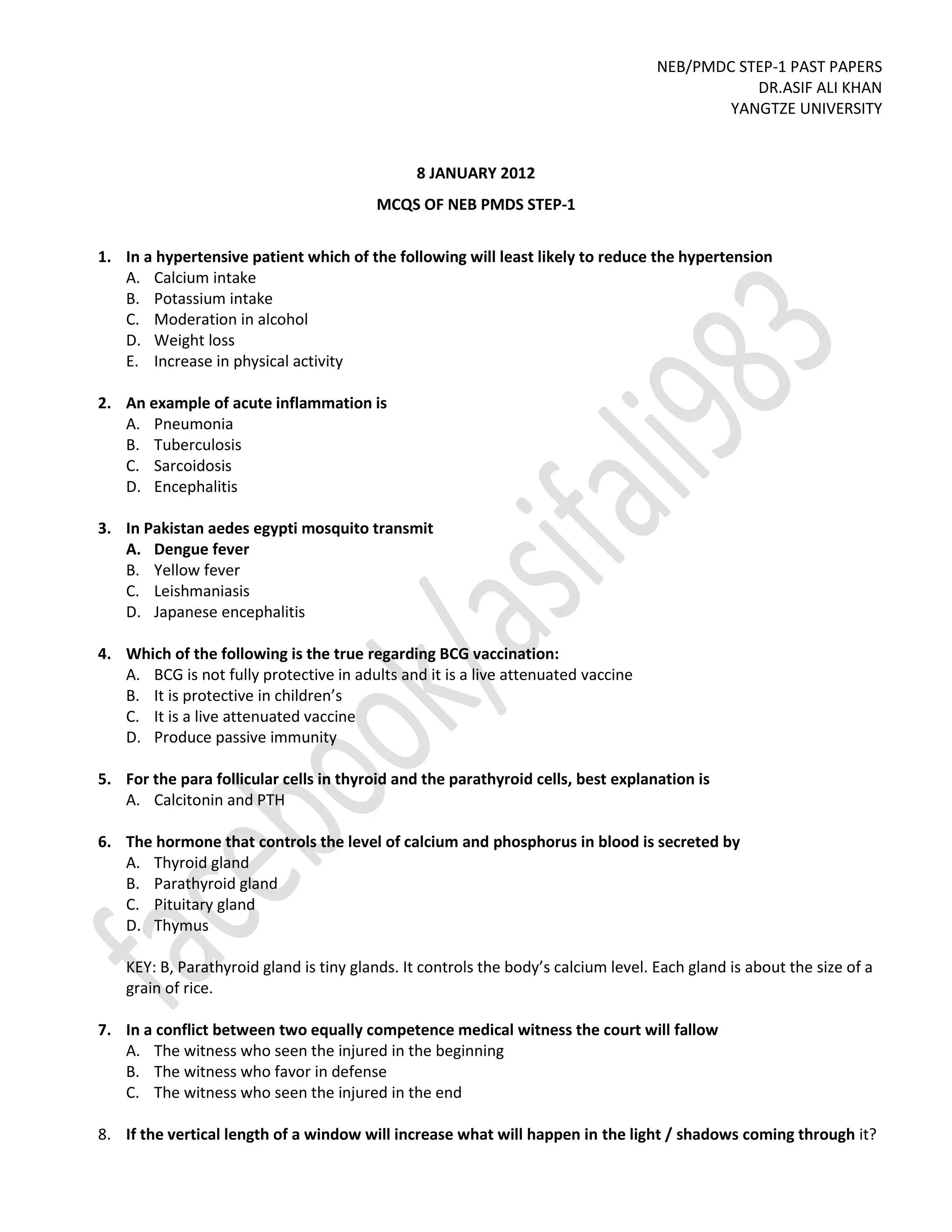 NEB/PMDC STEP-1 PAST PAPERS
DR.ASIF ALI KHAN
YANGTZE UNIVERSITY
8 JANUARY 2012
MCQS OF NEB PMDS STEP-1
1. In a hypertensive patient which of the following will least likely to reduce the hypertension
A. Calcium intake
B. Potassium intake
C. Moderation in alcohol
D. Weight loss
E. Increase in physical activity
2. An example of acute inflammation is
A. Pneumonia
B. Tuberculosis
C. Sarcoidosis
D. Encephalitis
3. In Pakistan aedes egypti mosquito transmit
A. Dengue fever
B. Yellow fever
C. Leishmaniasis
D. Japanese encephalitis
4. Which of the following is the true regarding BCG vaccination:
A. BCG is not fully protective in adults and it is a live attenuated vaccine
B. It is protective in children’s
C. It is a live attenuated vaccine
D. Produce passive immunity
5. For the para follicular cells in thyroid and the parathyroid cells, best explanation is
A. Calcitonin and PTH
6. The hormone that controls the level of calcium and phosphorus in blood is secreted by
A. Thyroid gland
B. Parathyroid gland
C. Pituitary gland
D. Thymus
KEY: B, Parathyroid gland is tiny glands. It controls the body’s calcium level. Each gland is about the size of a
grain of rice.
7. In a conflict between two equally competence medical witness the court will fallow
A. The witness who seen the injured in the beginning
B. The witness who favor in defense
C. The witness who seen the injured in the end
8. If the vertical length of a window will increase what will happen in the light / shadows coming through it?
 