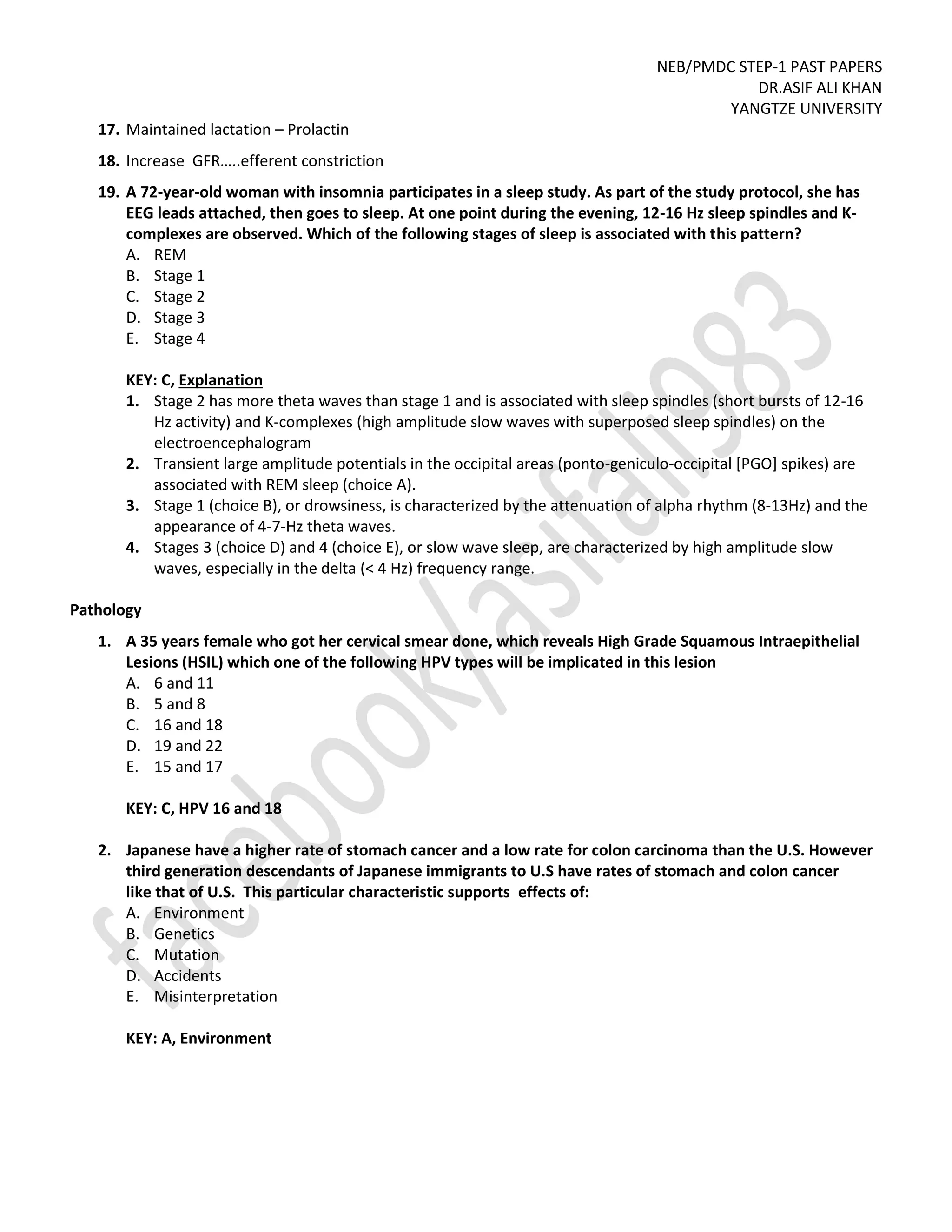 NEB/PMDC STEP-1 PAST PAPERS
DR.ASIF ALI KHAN
YANGTZE UNIVERSITY
17. Maintained lactation – Prolactin
18. Increase GFR…..efferent constriction
19. A 72-year-old woman with insomnia participates in a sleep study. As part of the study protocol, she has
EEG leads attached, then goes to sleep. At one point during the evening, 12-16 Hz sleep spindles and K-
complexes are observed. Which of the following stages of sleep is associated with this pattern?
A. REM
B. Stage 1
C. Stage 2
D. Stage 3
E. Stage 4
KEY: C, Explanation
1. Stage 2 has more theta waves than stage 1 and is associated with sleep spindles (short bursts of 12-16
Hz activity) and K-complexes (high amplitude slow waves with superposed sleep spindles) on the
electroencephalogram
2. Transient large amplitude potentials in the occipital areas (ponto-geniculo-occipital [PGO] spikes) are
associated with REM sleep (choice A).
3. Stage 1 (choice B), or drowsiness, is characterized by the attenuation of alpha rhythm (8-13Hz) and the
appearance of 4-7-Hz theta waves.
4. Stages 3 (choice D) and 4 (choice E), or slow wave sleep, are characterized by high amplitude slow
waves, especially in the delta (< 4 Hz) frequency range.
Pathology
1. A 35 years female who got her cervical smear done, which reveals High Grade Squamous Intraepithelial
Lesions (HSIL) which one of the following HPV types will be implicated in this lesion
A. 6 and 11
B. 5 and 8
C. 16 and 18
D. 19 and 22
E. 15 and 17
KEY: C, HPV 16 and 18
2. Japanese have a higher rate of stomach cancer and a low rate for colon carcinoma than the U.S. However
third generation descendants of Japanese immigrants to U.S have rates of stomach and colon cancer
like that of U.S. This particular characteristic supports effects of:
A. Environment
B. Genetics
C. Mutation
D. Accidents
E. Misinterpretation
KEY: A, Environment
 