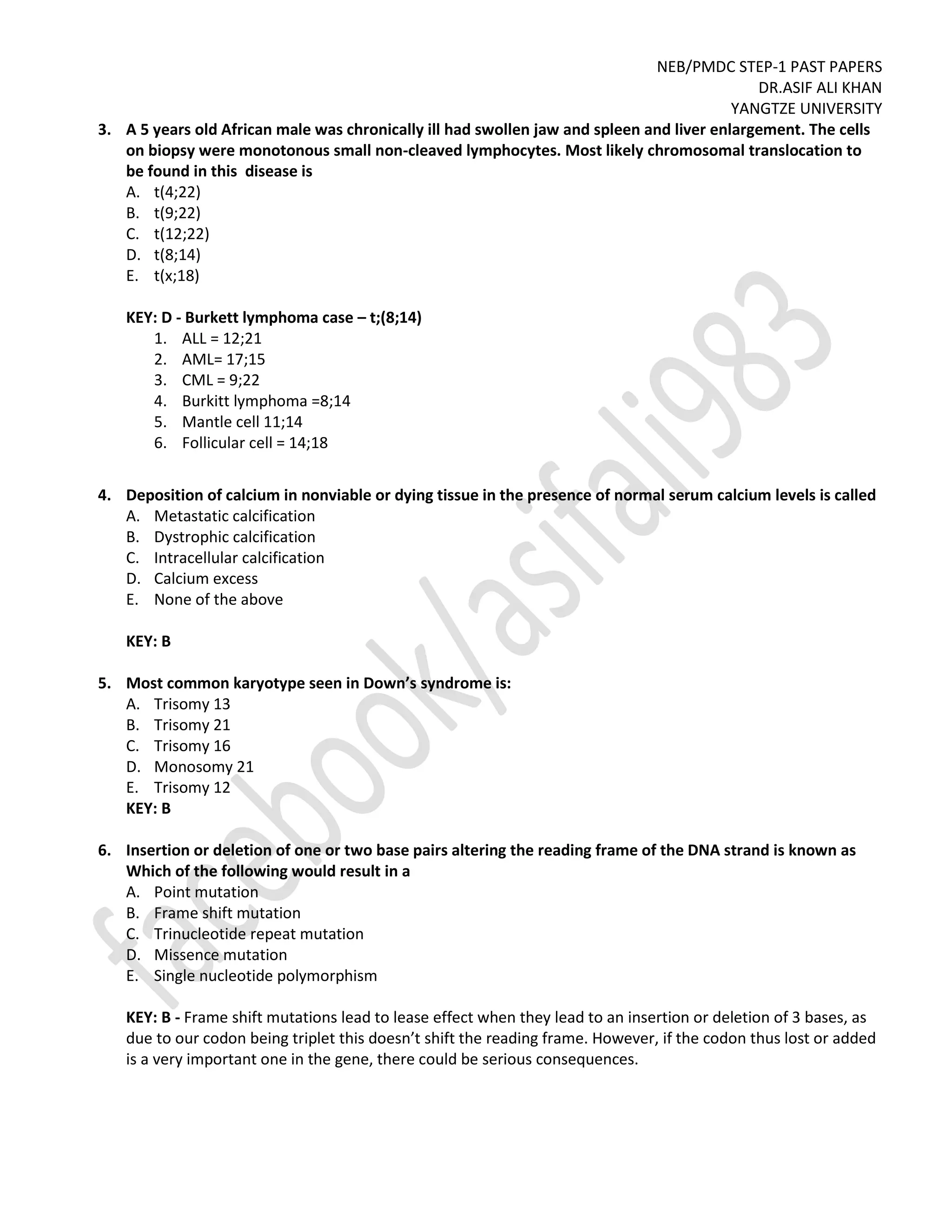 NEB/PMDC STEP-1 PAST PAPERS
DR.ASIF ALI KHAN
YANGTZE UNIVERSITY
3. A 5 years old African male was chronically ill had swollen jaw and spleen and liver enlargement. The cells
on biopsy were monotonous small non-cleaved lymphocytes. Most likely chromosomal translocation to
be found in this disease is
A. t(4;22)
B. t(9;22)
C. t(12;22)
D. t(8;14)
E. t(x;18)
KEY: D - Burkett lymphoma case – t;(8;14)
1. ALL = 12;21
2. AML= 17;15
3. CML = 9;22
4. Burkitt lymphoma =8;14
5. Mantle cell 11;14
6. Follicular cell = 14;18
4. Deposition of calcium in nonviable or dying tissue in the presence of normal serum calcium levels is called
A. Metastatic calcification
B. Dystrophic calcification
C. Intracellular calcification
D. Calcium excess
E. None of the above
KEY: B
5. Most common karyotype seen in Down’s syndrome is:
A. Trisomy 13
B. Trisomy 21
C. Trisomy 16
D. Monosomy 21
E. Trisomy 12
KEY: B
6. Insertion or deletion of one or two base pairs altering the reading frame of the DNA strand is known as
Which of the following would result in a
A. Point mutation
B. Frame shift mutation
C. Trinucleotide repeat mutation
D. Missence mutation
E. Single nucleotide polymorphism
KEY: B - Frame shift mutations lead to lease effect when they lead to an insertion or deletion of 3 bases, as
due to our codon being triplet this doesn’t shift the reading frame. However, if the codon thus lost or added
is a very important one in the gene, there could be serious consequences.
 