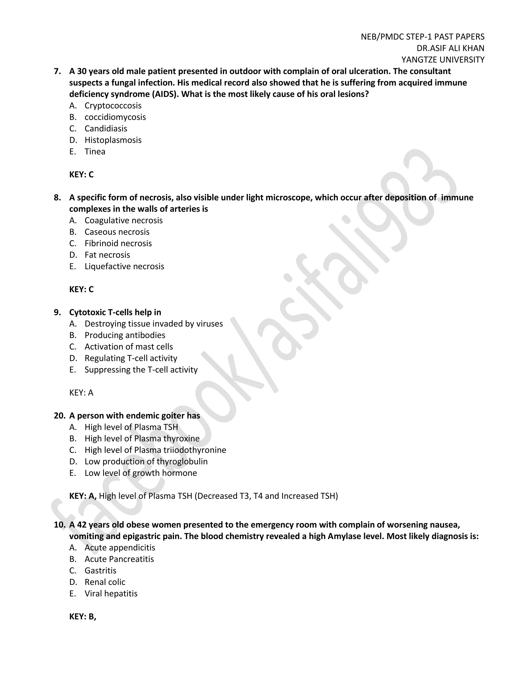 NEB/PMDC STEP-1 PAST PAPERS
DR.ASIF ALI KHAN
YANGTZE UNIVERSITY
7. A 30 years old male patient presented in outdoor with complain of oral ulceration. The consultant
suspects a fungal infection. His medical record also showed that he is suffering from acquired immune
deficiency syndrome (AIDS). What is the most likely cause of his oral lesions?
A. Cryptococcosis
B. coccidiomycosis
C. Candidiasis
D. Histoplasmosis
E. Tinea
KEY: C
8. A specific form of necrosis, also visible under light microscope, which occur after deposition of immune
complexes in the walls of arteries is
A. Coagulative necrosis
B. Caseous necrosis
C. Fibrinoid necrosis
D. Fat necrosis
E. Liquefactive necrosis
KEY: C
9. Cytotoxic T-cells help in
A. Destroying tissue invaded by viruses
B. Producing antibodies
C. Activation of mast cells
D. Regulating T-cell activity
E. Suppressing the T-cell activity
KEY: A
20. A person with endemic goiter has
A. High level of Plasma TSH
B. High level of Plasma thyroxine
C. High level of Plasma triiodothyronine
D. Low production of thyroglobulin
E. Low level of growth hormone
KEY: A, High level of Plasma TSH (Decreased T3, T4 and Increased TSH)
10. A 42 years old obese women presented to the emergency room with complain of worsening nausea,
vomiting and epigastric pain. The blood chemistry revealed a high Amylase level. Most likely diagnosis is:
A. Acute appendicitis
B. Acute Pancreatitis
C. Gastritis
D. Renal colic
E. Viral hepatitis
KEY: B,
 