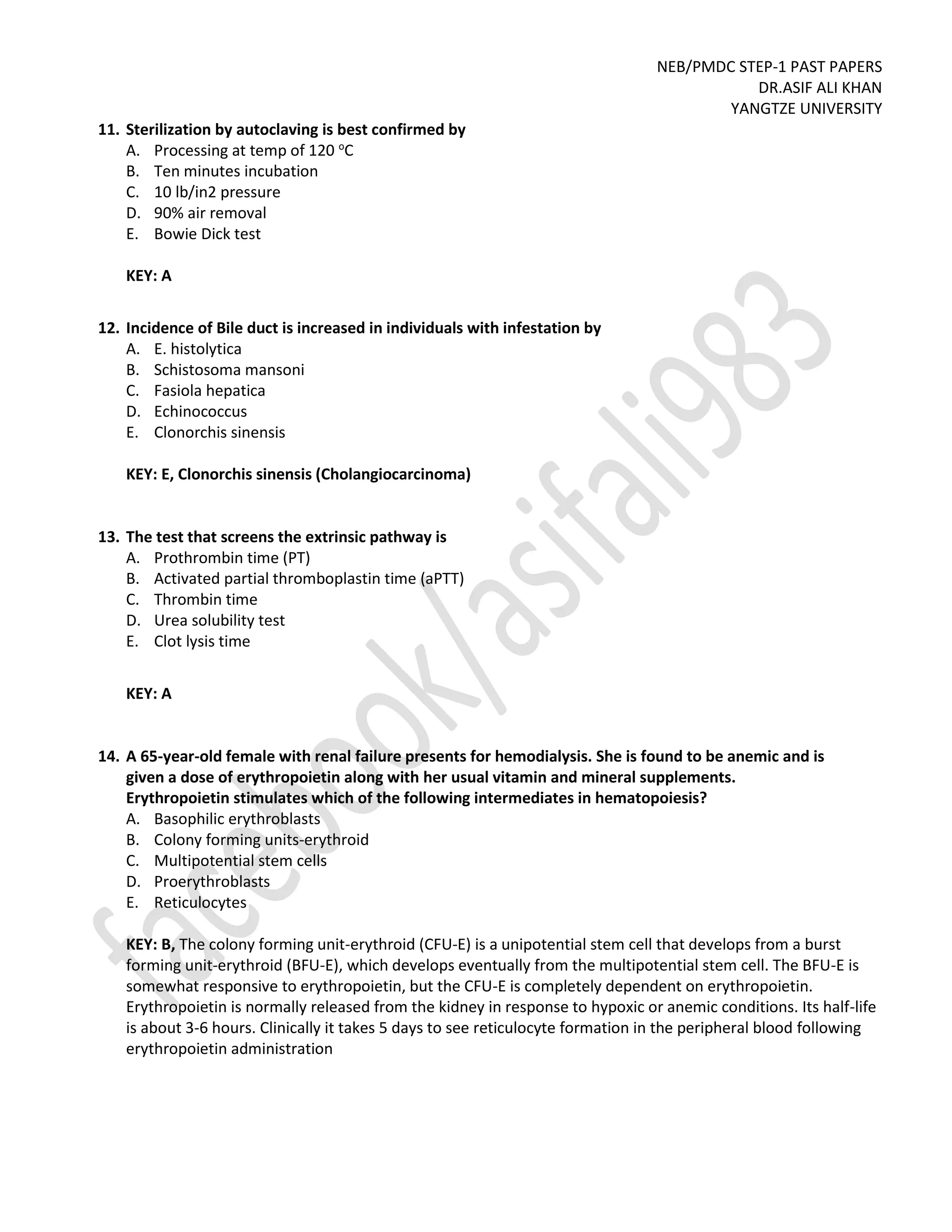 NEB/PMDC STEP-1 PAST PAPERS
DR.ASIF ALI KHAN
YANGTZE UNIVERSITY
11. Sterilization by autoclaving is best confirmed by
A. Processing at temp of 120 o
C
B. Ten minutes incubation
C. 10 lb/in2 pressure
D. 90% air removal
E. Bowie Dick test
KEY: A
12. Incidence of Bile duct is increased in individuals with infestation by
A. E. histolytica
B. Schistosoma mansoni
C. Fasiola hepatica
D. Echinococcus
E. Clonorchis sinensis
KEY: E, Clonorchis sinensis (Cholangiocarcinoma)
13. The test that screens the extrinsic pathway is
A. Prothrombin time (PT)
B. Activated partial thromboplastin time (aPTT)
C. Thrombin time
D. Urea solubility test
E. Clot lysis time
KEY: A
14. A 65-year-old female with renal failure presents for hemodialysis. She is found to be anemic and is
given a dose of erythropoietin along with her usual vitamin and mineral supplements.
Erythropoietin stimulates which of the following intermediates in hematopoiesis?
A. Basophilic erythroblasts
B. Colony forming units-erythroid
C. Multipotential stem cells
D. Proerythroblasts
E. Reticulocytes
KEY: B, The colony forming unit-erythroid (CFU-E) is a unipotential stem cell that develops from a burst
forming unit-erythroid (BFU-E), which develops eventually from the multipotential stem cell. The BFU-E is
somewhat responsive to erythropoietin, but the CFU-E is completely dependent on erythropoietin.
Erythropoietin is normally released from the kidney in response to hypoxic or anemic conditions. Its half-life
is about 3-6 hours. Clinically it takes 5 days to see reticulocyte formation in the peripheral blood following
erythropoietin administration
 