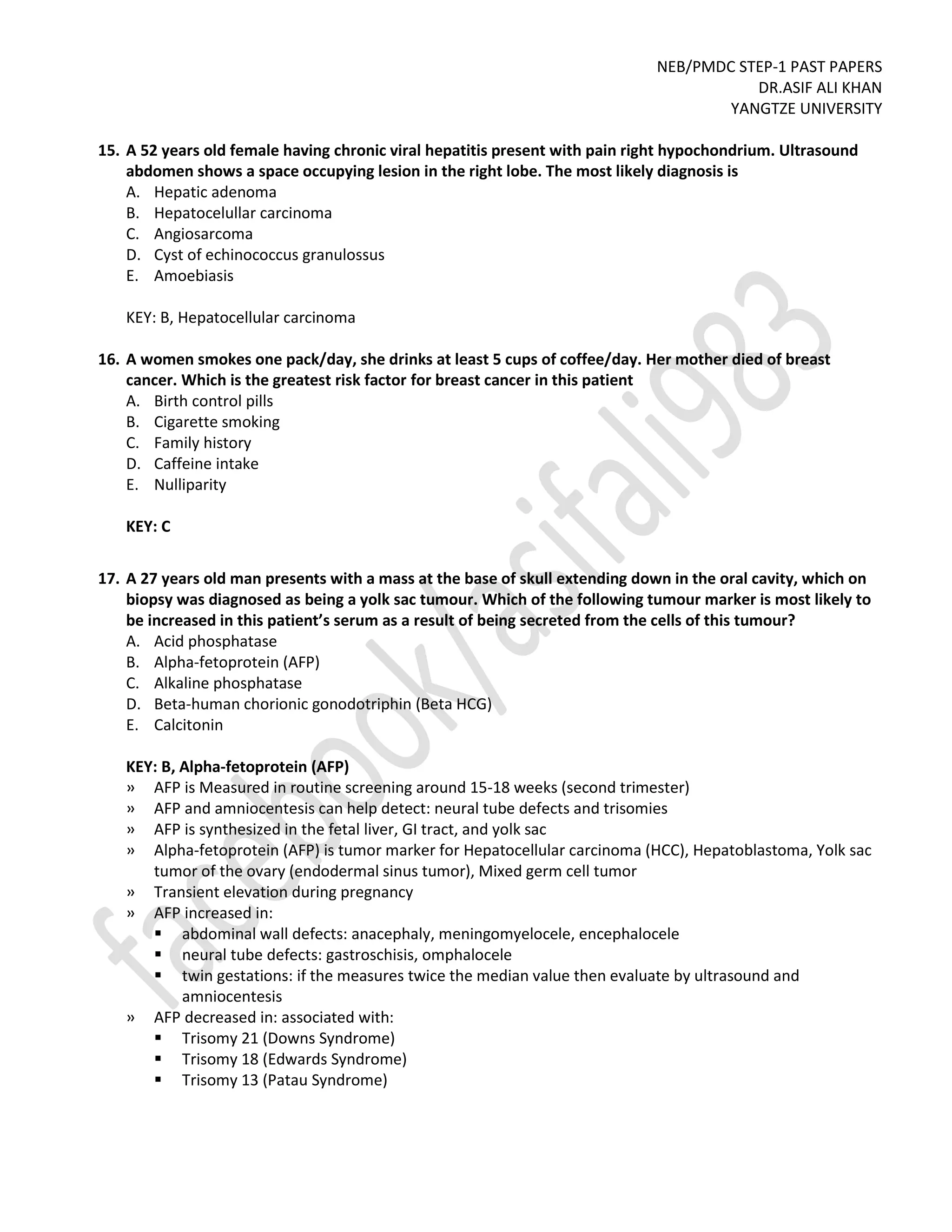 NEB/PMDC STEP-1 PAST PAPERS
DR.ASIF ALI KHAN
YANGTZE UNIVERSITY
15. A 52 years old female having chronic viral hepatitis present with pain right hypochondrium. Ultrasound
abdomen shows a space occupying lesion in the right lobe. The most likely diagnosis is
A. Hepatic adenoma
B. Hepatocelullar carcinoma
C. Angiosarcoma
D. Cyst of echinococcus granulossus
E. Amoebiasis
KEY: B, Hepatocellular carcinoma
16. A women smokes one pack/day, she drinks at least 5 cups of coffee/day. Her mother died of breast
cancer. Which is the greatest risk factor for breast cancer in this patient
A. Birth control pills
B. Cigarette smoking
C. Family history
D. Caffeine intake
E. Nulliparity
KEY: C
17. A 27 years old man presents with a mass at the base of skull extending down in the oral cavity, which on
biopsy was diagnosed as being a yolk sac tumour. Which of the following tumour marker is most likely to
be increased in this patient’s serum as a result of being secreted from the cells of this tumour?
A. Acid phosphatase
B. Alpha-fetoprotein (AFP)
C. Alkaline phosphatase
D. Beta-human chorionic gonodotriphin (Beta HCG)
E. Calcitonin
KEY: B, Alpha-fetoprotein (AFP)
» AFP is Measured in routine screening around 15-18 weeks (second trimester)
» AFP and amniocentesis can help detect: neural tube defects and trisomies
» AFP is synthesized in the fetal liver, GI tract, and yolk sac
» Alpha-fetoprotein (AFP) is tumor marker for Hepatocellular carcinoma (HCC), Hepatoblastoma, Yolk sac
tumor of the ovary (endodermal sinus tumor), Mixed germ cell tumor
» Transient elevation during pregnancy
» AFP increased in:
 abdominal wall defects: anacephaly, meningomyelocele, encephalocele
 neural tube defects: gastroschisis, omphalocele
 twin gestations: if the measures twice the median value then evaluate by ultrasound and
amniocentesis
» AFP decreased in: associated with:
 Trisomy 21 (Downs Syndrome)
 Trisomy 18 (Edwards Syndrome)
 Trisomy 13 (Patau Syndrome)
 