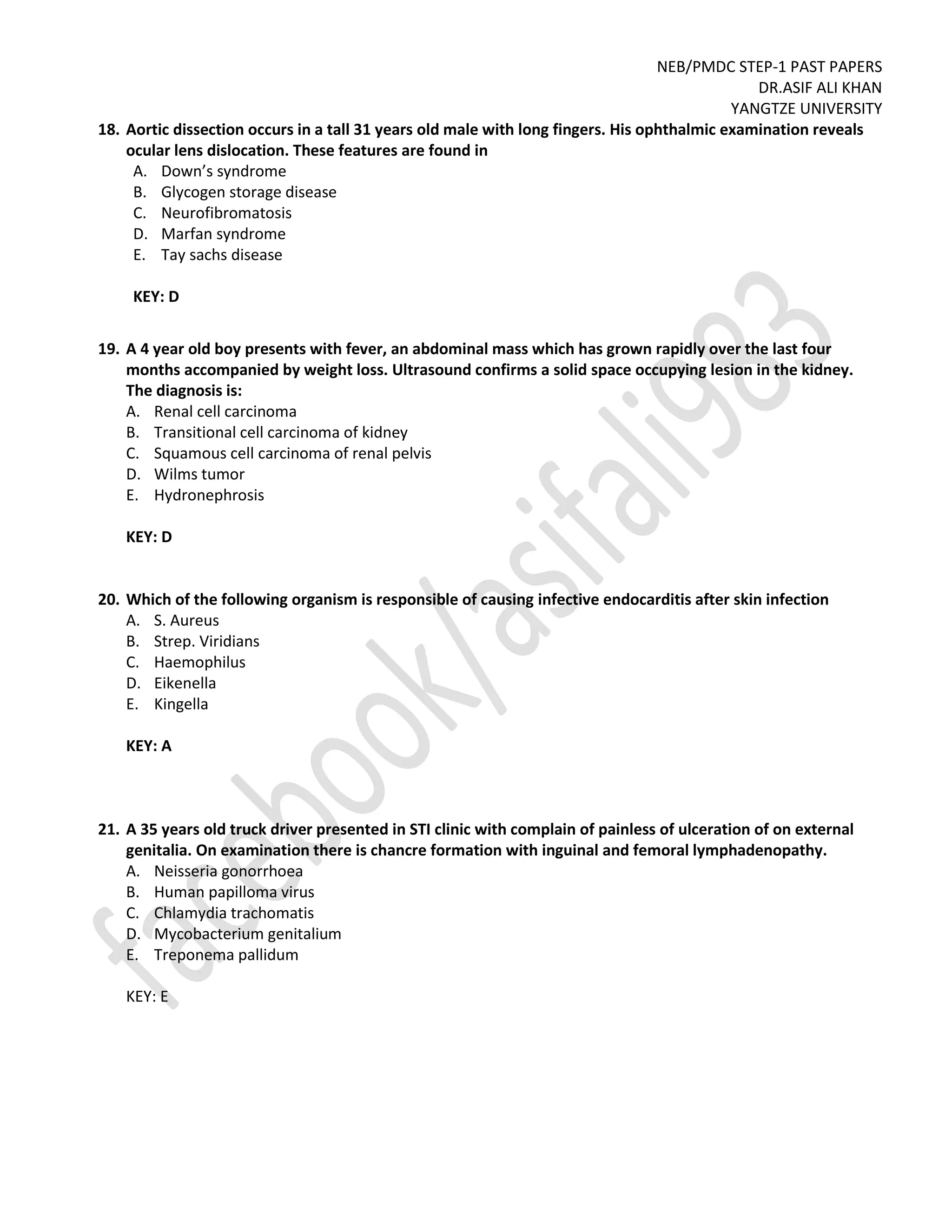 NEB/PMDC STEP-1 PAST PAPERS
DR.ASIF ALI KHAN
YANGTZE UNIVERSITY
18. Aortic dissection occurs in a tall 31 years old male with long fingers. His ophthalmic examination reveals
ocular lens dislocation. These features are found in
A. Down’s syndrome
B. Glycogen storage disease
C. Neurofibromatosis
D. Marfan syndrome
E. Tay sachs disease
KEY: D
19. A 4 year old boy presents with fever, an abdominal mass which has grown rapidly over the last four
months accompanied by weight loss. Ultrasound confirms a solid space occupying lesion in the kidney.
The diagnosis is:
A. Renal cell carcinoma
B. Transitional cell carcinoma of kidney
C. Squamous cell carcinoma of renal pelvis
D. Wilms tumor
E. Hydronephrosis
KEY: D
20. Which of the following organism is responsible of causing infective endocarditis after skin infection
A. S. Aureus
B. Strep. Viridians
C. Haemophilus
D. Eikenella
E. Kingella
KEY: A
21. A 35 years old truck driver presented in STI clinic with complain of painless of ulceration of on external
genitalia. On examination there is chancre formation with inguinal and femoral lymphadenopathy.
A. Neisseria gonorrhoea
B. Human papilloma virus
C. Chlamydia trachomatis
D. Mycobacterium genitalium
E. Treponema pallidum
KEY: E
 
