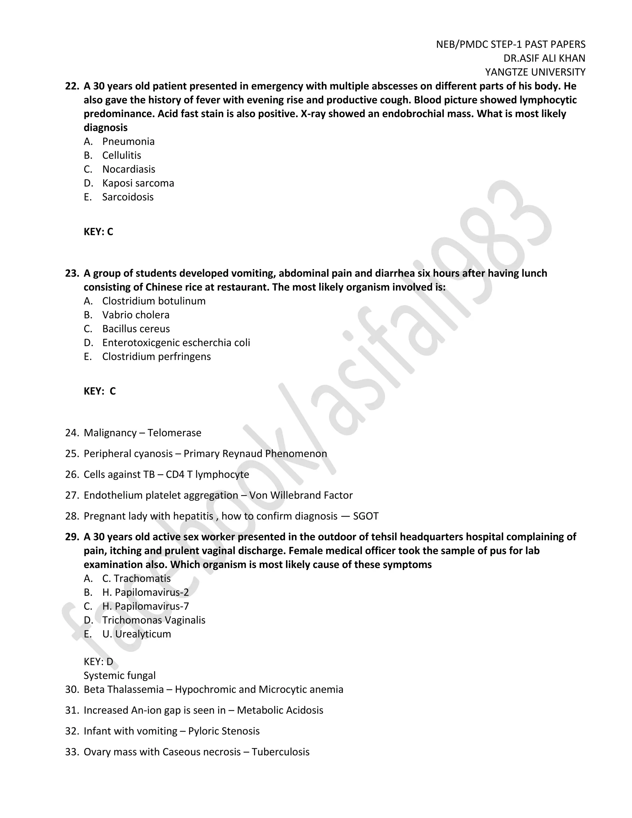 NEB/PMDC STEP-1 PAST PAPERS
DR.ASIF ALI KHAN
YANGTZE UNIVERSITY
22. A 30 years old patient presented in emergency with multiple abscesses on different parts of his body. He
also gave the history of fever with evening rise and productive cough. Blood picture showed lymphocytic
predominance. Acid fast stain is also positive. X-ray showed an endobrochial mass. What is most likely
diagnosis
A. Pneumonia
B. Cellulitis
C. Nocardiasis
D. Kaposi sarcoma
E. Sarcoidosis
KEY: C
23. A group of students developed vomiting, abdominal pain and diarrhea six hours after having lunch
consisting of Chinese rice at restaurant. The most likely organism involved is:
A. Clostridium botulinum
B. Vabrio cholera
C. Bacillus cereus
D. Enterotoxicgenic escherchia coli
E. Clostridium perfringens
KEY: C
24. Malignancy – Telomerase
25. Peripheral cyanosis – Primary Reynaud Phenomenon
26. Cells against TB – CD4 T lymphocyte
27. Endothelium platelet aggregation – Von Willebrand Factor
28. Pregnant lady with hepatitis , how to confirm diagnosis — SGOT
29. A 30 years old active sex worker presented in the outdoor of tehsil headquarters hospital complaining of
pain, itching and prulent vaginal discharge. Female medical officer took the sample of pus for lab
examination also. Which organism is most likely cause of these symptoms
A. C. Trachomatis
B. H. Papilomavirus-2
C. H. Papilomavirus-7
D. Trichomonas Vaginalis
E. U. Urealyticum
KEY: D
Systemic fungal
30. Beta Thalassemia – Hypochromic and Microcytic anemia
31. Increased An-ion gap is seen in – Metabolic Acidosis
32. Infant with vomiting – Pyloric Stenosis
33. Ovary mass with Caseous necrosis – Tuberculosis
 