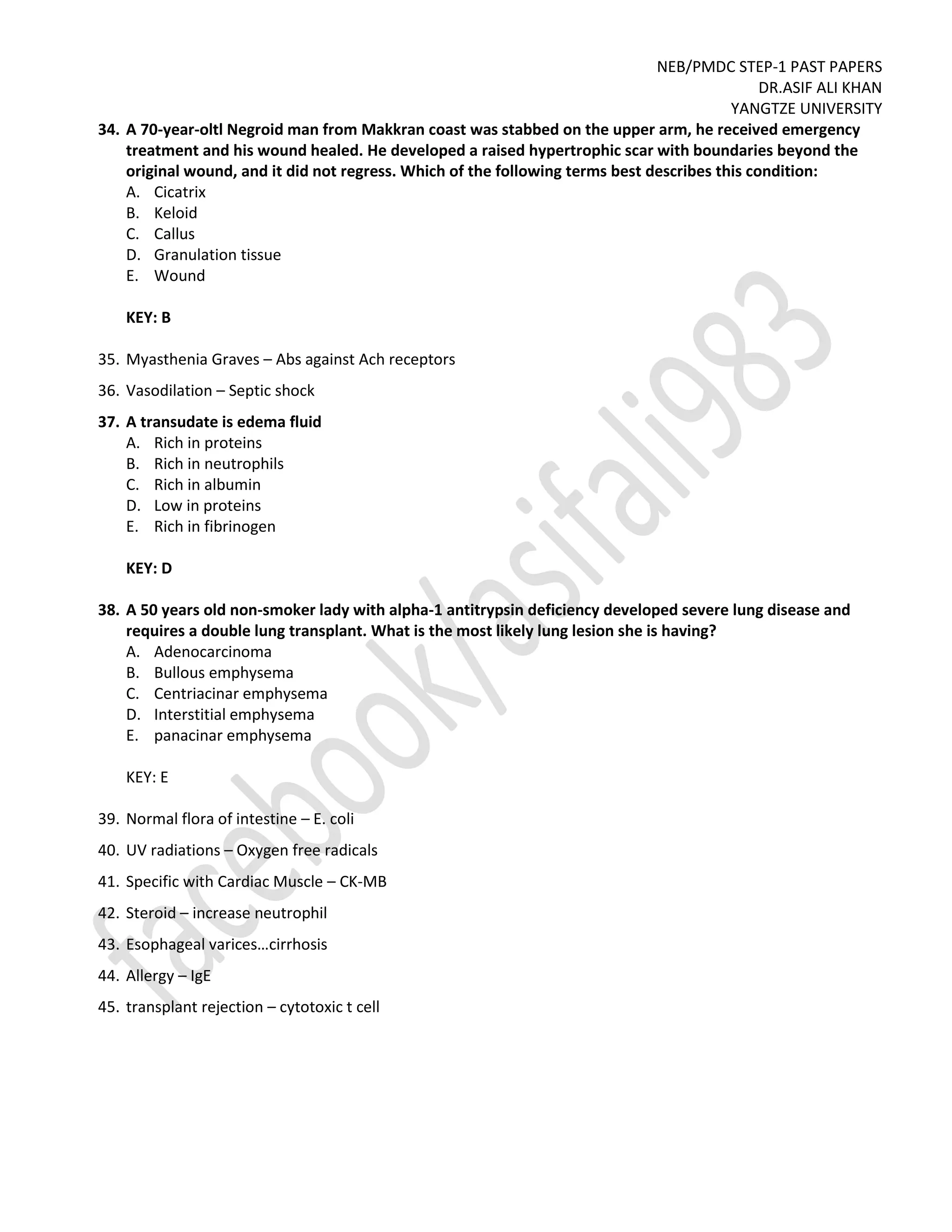 NEB/PMDC STEP-1 PAST PAPERS
DR.ASIF ALI KHAN
YANGTZE UNIVERSITY
34. A 70-year-oltl Negroid man from Makkran coast was stabbed on the upper arm, he received emergency
treatment and his wound healed. He developed a raised hypertrophic scar with boundaries beyond the
original wound, and it did not regress. Which of the following terms best describes this condition:
A. Cicatrix
B. Keloid
C. Callus
D. Granulation tissue
E. Wound
KEY: B
35. Myasthenia Graves – Abs against Ach receptors
36. Vasodilation – Septic shock
37. A transudate is edema fluid
A. Rich in proteins
B. Rich in neutrophils
C. Rich in albumin
D. Low in proteins
E. Rich in fibrinogen
KEY: D
38. A 50 years old non-smoker lady with alpha-1 antitrypsin deficiency developed severe lung disease and
requires a double lung transplant. What is the most likely lung lesion she is having?
A. Adenocarcinoma
B. Bullous emphysema
C. Centriacinar emphysema
D. Interstitial emphysema
E. panacinar emphysema
KEY: E
39. Normal flora of intestine – E. coli
40. UV radiations – Oxygen free radicals
41. Specific with Cardiac Muscle – CK-MB
42. Steroid – increase neutrophil
43. Esophageal varices…cirrhosis
44. Allergy – IgE
45. transplant rejection – cytotoxic t cell
 