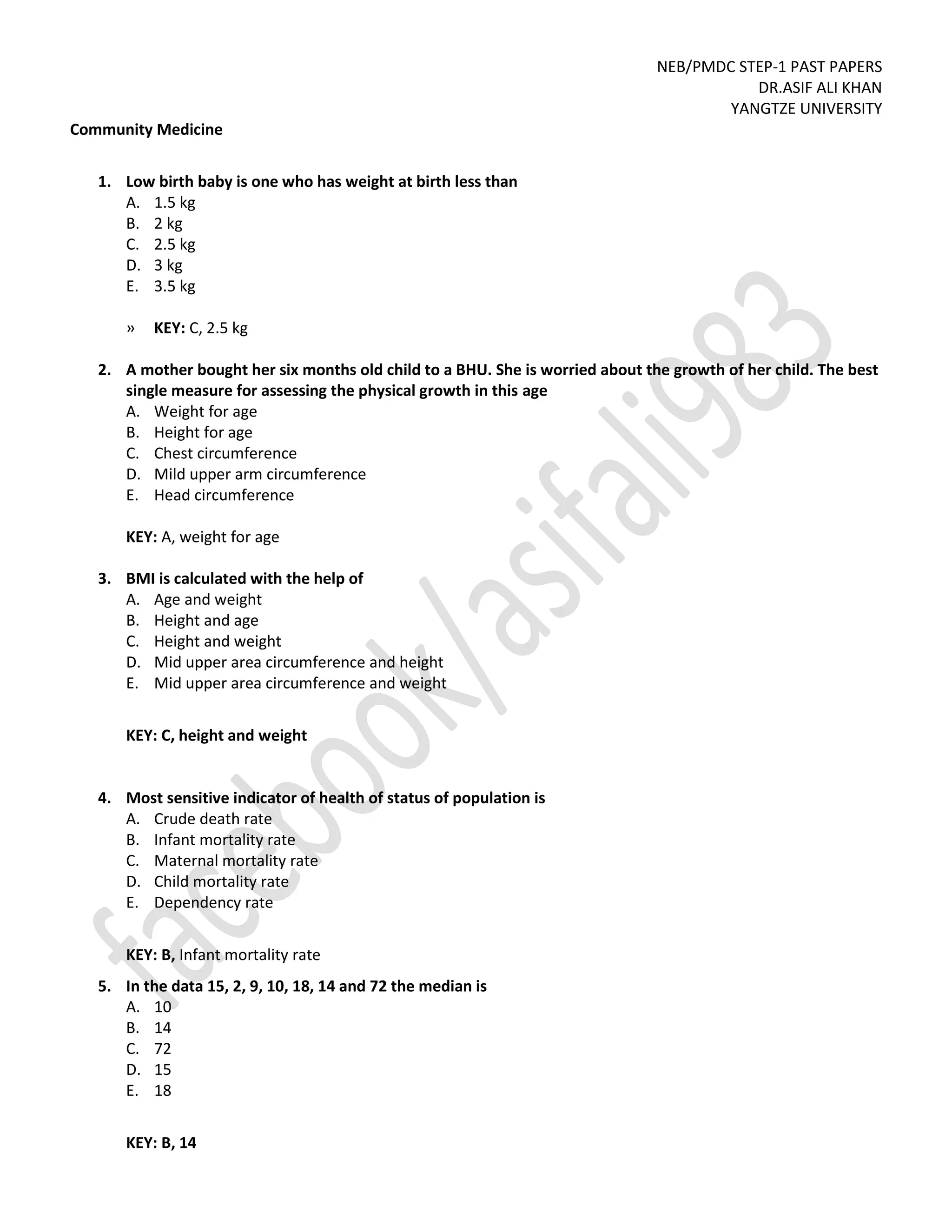 NEB/PMDC STEP-1 PAST PAPERS
DR.ASIF ALI KHAN
YANGTZE UNIVERSITY
Community Medicine
1. Low birth baby is one who has weight at birth less than
A. 1.5 kg
B. 2 kg
C. 2.5 kg
D. 3 kg
E. 3.5 kg
» KEY: C, 2.5 kg
2. A mother bought her six months old child to a BHU. She is worried about the growth of her child. The best
single measure for assessing the physical growth in this age
A. Weight for age
B. Height for age
C. Chest circumference
D. Mild upper arm circumference
E. Head circumference
KEY: A, weight for age
3. BMI is calculated with the help of
A. Age and weight
B. Height and age
C. Height and weight
D. Mid upper area circumference and height
E. Mid upper area circumference and weight
KEY: C, height and weight
4. Most sensitive indicator of health of status of population is
A. Crude death rate
B. Infant mortality rate
C. Maternal mortality rate
D. Child mortality rate
E. Dependency rate
KEY: B, Infant mortality rate
5. In the data 15, 2, 9, 10, 18, 14 and 72 the median is
A. 10
B. 14
C. 72
D. 15
E. 18
KEY: B, 14
 