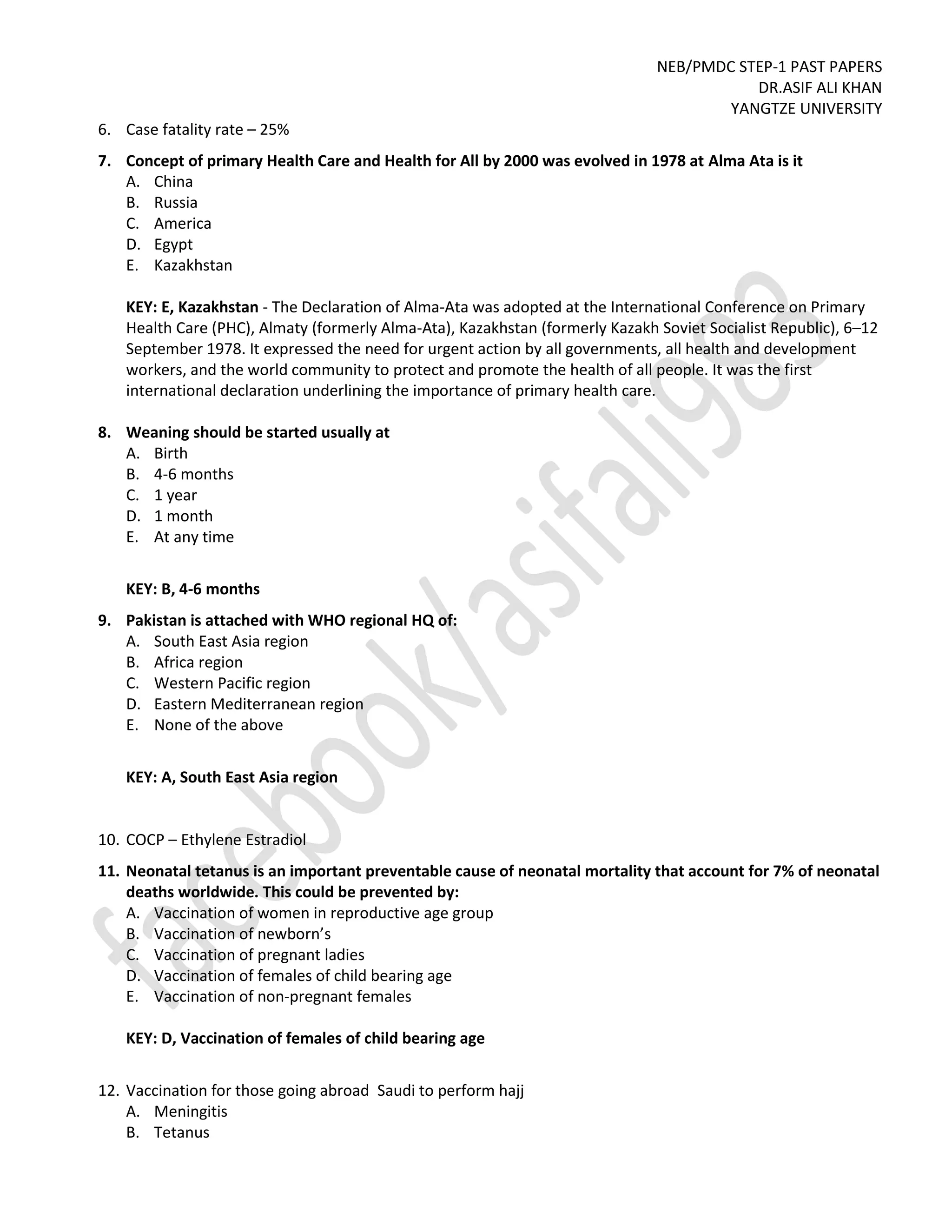 NEB/PMDC STEP-1 PAST PAPERS
DR.ASIF ALI KHAN
YANGTZE UNIVERSITY
6. Case fatality rate – 25%
7. Concept of primary Health Care and Health for All by 2000 was evolved in 1978 at Alma Ata is it
A. China
B. Russia
C. America
D. Egypt
E. Kazakhstan
KEY: E, Kazakhstan - The Declaration of Alma-Ata was adopted at the International Conference on Primary
Health Care (PHC), Almaty (formerly Alma-Ata), Kazakhstan (formerly Kazakh Soviet Socialist Republic), 6–12
September 1978. It expressed the need for urgent action by all governments, all health and development
workers, and the world community to protect and promote the health of all people. It was the first
international declaration underlining the importance of primary health care.
8. Weaning should be started usually at
A. Birth
B. 4-6 months
C. 1 year
D. 1 month
E. At any time
KEY: B, 4-6 months
9. Pakistan is attached with WHO regional HQ of:
A. South East Asia region
B. Africa region
C. Western Pacific region
D. Eastern Mediterranean region
E. None of the above
KEY: A, South East Asia region
10. COCP – Ethylene Estradiol
11. Neonatal tetanus is an important preventable cause of neonatal mortality that account for 7% of neonatal
deaths worldwide. This could be prevented by:
A. Vaccination of women in reproductive age group
B. Vaccination of newborn’s
C. Vaccination of pregnant ladies
D. Vaccination of females of child bearing age
E. Vaccination of non-pregnant females
KEY: D, Vaccination of females of child bearing age
12. Vaccination for those going abroad Saudi to perform hajj
A. Meningitis
B. Tetanus
 