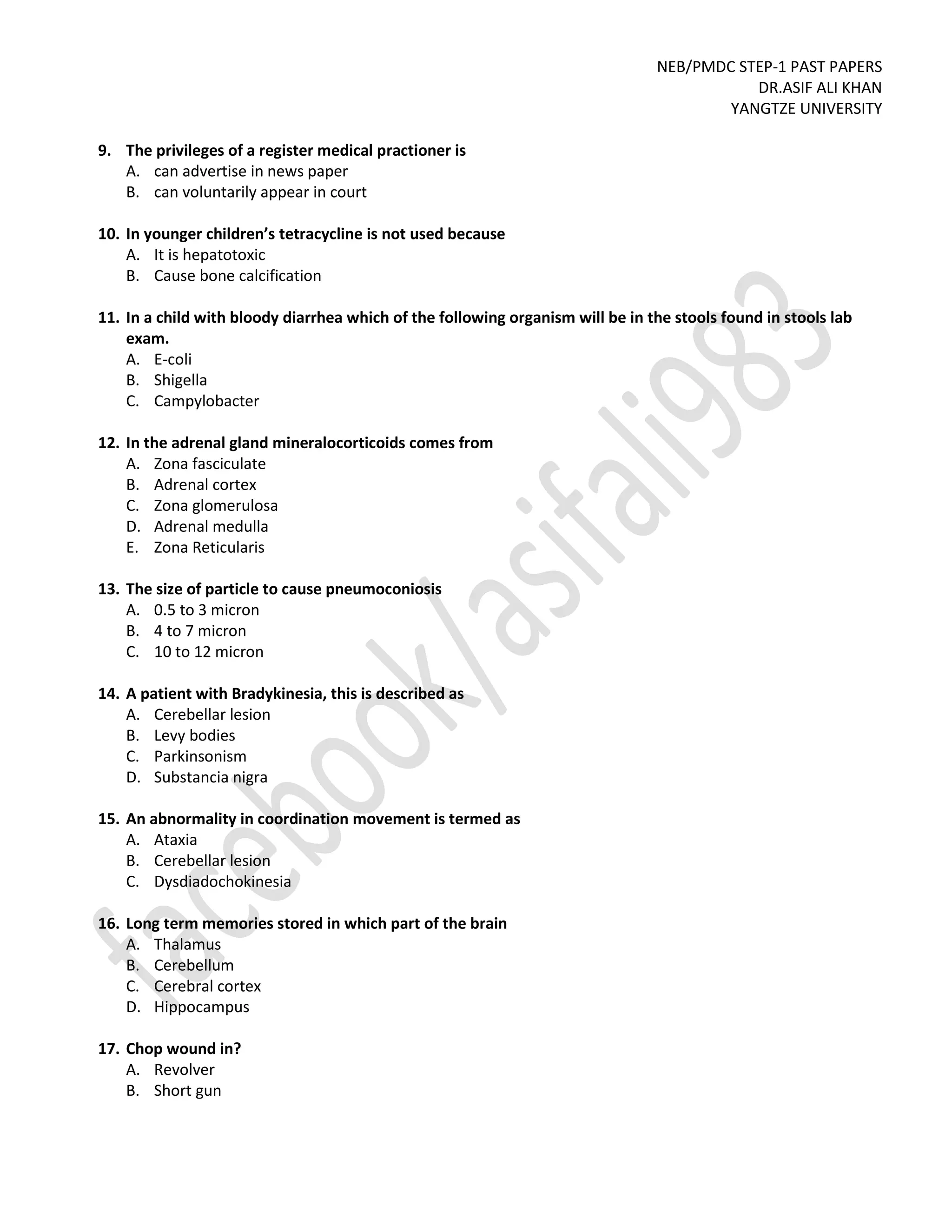 NEB/PMDC STEP-1 PAST PAPERS
DR.ASIF ALI KHAN
YANGTZE UNIVERSITY
9. The privileges of a register medical practioner is
A. can advertise in news paper
B. can voluntarily appear in court
10. In younger children’s tetracycline is not used because
A. It is hepatotoxic
B. Cause bone calcification
11. In a child with bloody diarrhea which of the following organism will be in the stools found in stools lab
exam.
A. E-coli
B. Shigella
C. Campylobacter
12. In the adrenal gland mineralocorticoids comes from
A. Zona fasciculate
B. Adrenal cortex
C. Zona glomerulosa
D. Adrenal medulla
E. Zona Reticularis
13. The size of particle to cause pneumoconiosis
A. 0.5 to 3 micron
B. 4 to 7 micron
C. 10 to 12 micron
14. A patient with Bradykinesia, this is described as
A. Cerebellar lesion
B. Levy bodies
C. Parkinsonism
D. Substancia nigra
15. An abnormality in coordination movement is termed as
A. Ataxia
B. Cerebellar lesion
C. Dysdiadochokinesia
16. Long term memories stored in which part of the brain
A. Thalamus
B. Cerebellum
C. Cerebral cortex
D. Hippocampus
17. Chop wound in?
A. Revolver
B. Short gun
 
