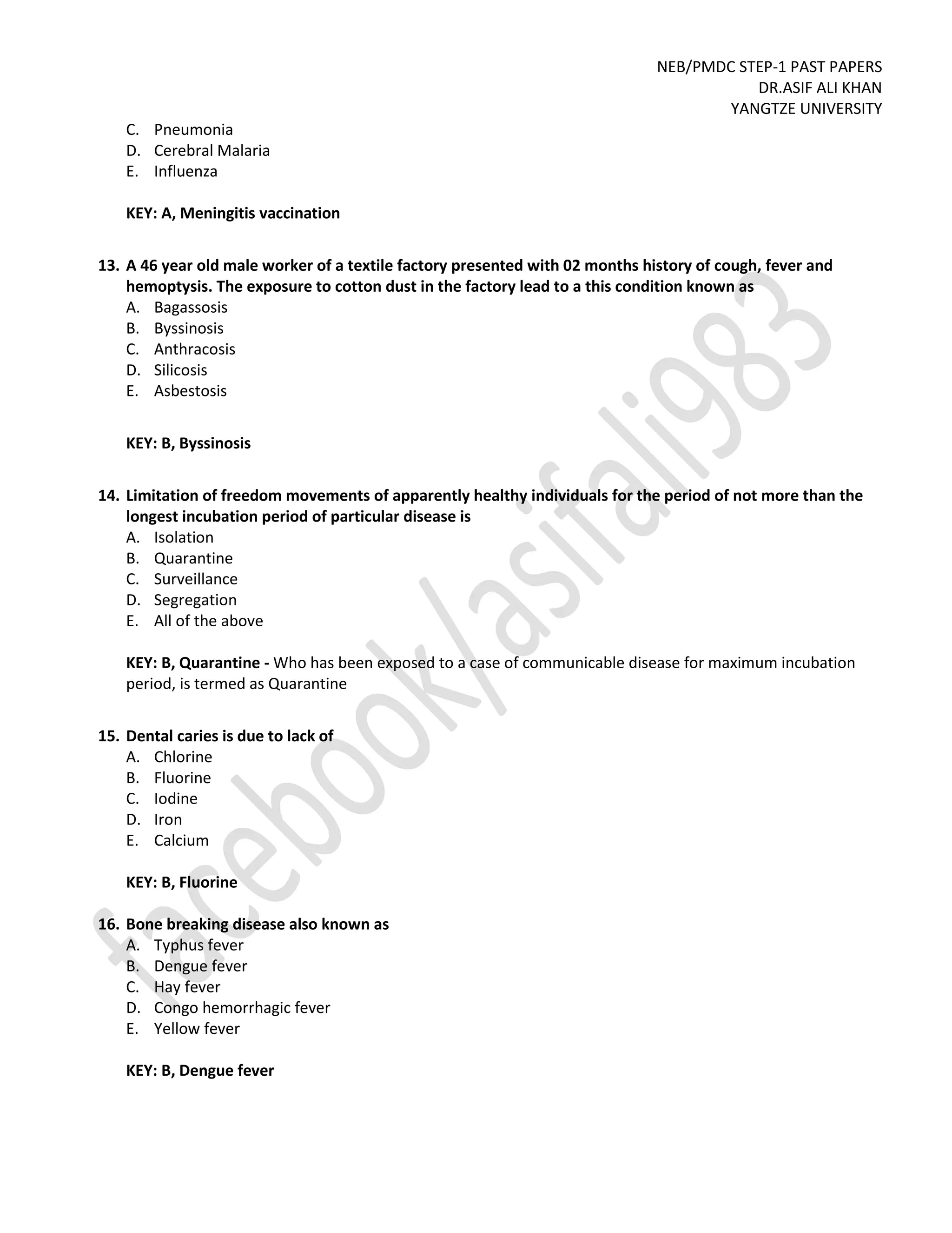 NEB/PMDC STEP-1 PAST PAPERS
DR.ASIF ALI KHAN
YANGTZE UNIVERSITY
C. Pneumonia
D. Cerebral Malaria
E. Influenza
KEY: A, Meningitis vaccination
13. A 46 year old male worker of a textile factory presented with 02 months history of cough, fever and
hemoptysis. The exposure to cotton dust in the factory lead to a this condition known as
A. Bagassosis
B. Byssinosis
C. Anthracosis
D. Silicosis
E. Asbestosis
KEY: B, Byssinosis
14. Limitation of freedom movements of apparently healthy individuals for the period of not more than the
longest incubation period of particular disease is
A. Isolation
B. Quarantine
C. Surveillance
D. Segregation
E. All of the above
KEY: B, Quarantine - Who has been exposed to a case of communicable disease for maximum incubation
period, is termed as Quarantine
15. Dental caries is due to lack of
A. Chlorine
B. Fluorine
C. Iodine
D. Iron
E. Calcium
KEY: B, Fluorine
16. Bone breaking disease also known as
A. Typhus fever
B. Dengue fever
C. Hay fever
D. Congo hemorrhagic fever
E. Yellow fever
KEY: B, Dengue fever
 