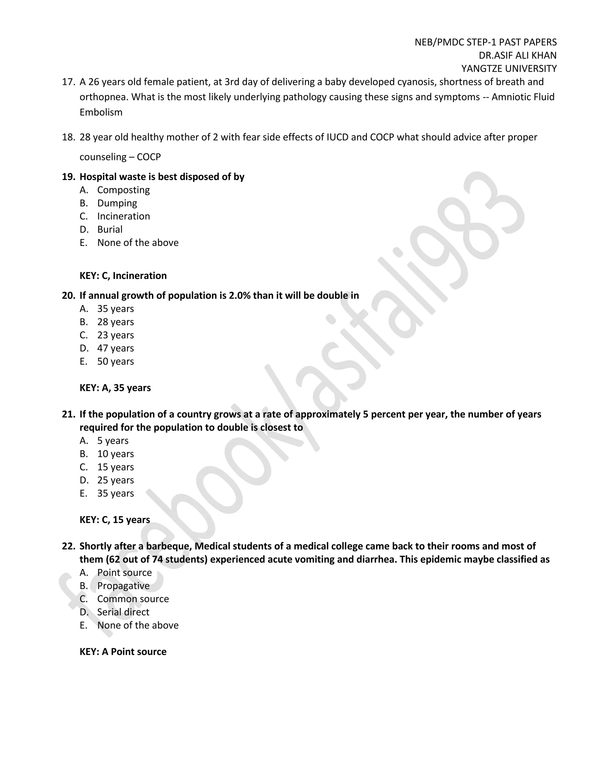 NEB/PMDC STEP-1 PAST PAPERS
DR.ASIF ALI KHAN
YANGTZE UNIVERSITY
17. A 26 years old female patient, at 3rd day of delivering a baby developed cyanosis, shortness of breath and
orthopnea. What is the most likely underlying pathology causing these signs and symptoms -- Amniotic Fluid
Embolism
18. 28 year old healthy mother of 2 with fear side effects of IUCD and COCP what should advice after proper
counseling – COCP
19. Hospital waste is best disposed of by
A. Composting
B. Dumping
C. Incineration
D. Burial
E. None of the above
KEY: C, Incineration
20. If annual growth of population is 2.0% than it will be double in
A. 35 years
B. 28 years
C. 23 years
D. 47 years
E. 50 years
KEY: A, 35 years
21. If the population of a country grows at a rate of approximately 5 percent per year, the number of years
required for the population to double is closest to
A. 5 years
B. 10 years
C. 15 years
D. 25 years
E. 35 years
KEY: C, 15 years
22. Shortly after a barbeque, Medical students of a medical college came back to their rooms and most of
them (62 out of 74 students) experienced acute vomiting and diarrhea. This epidemic maybe classified as
A. Point source
B. Propagative
C. Common source
D. Serial direct
E. None of the above
KEY: A Point source
 