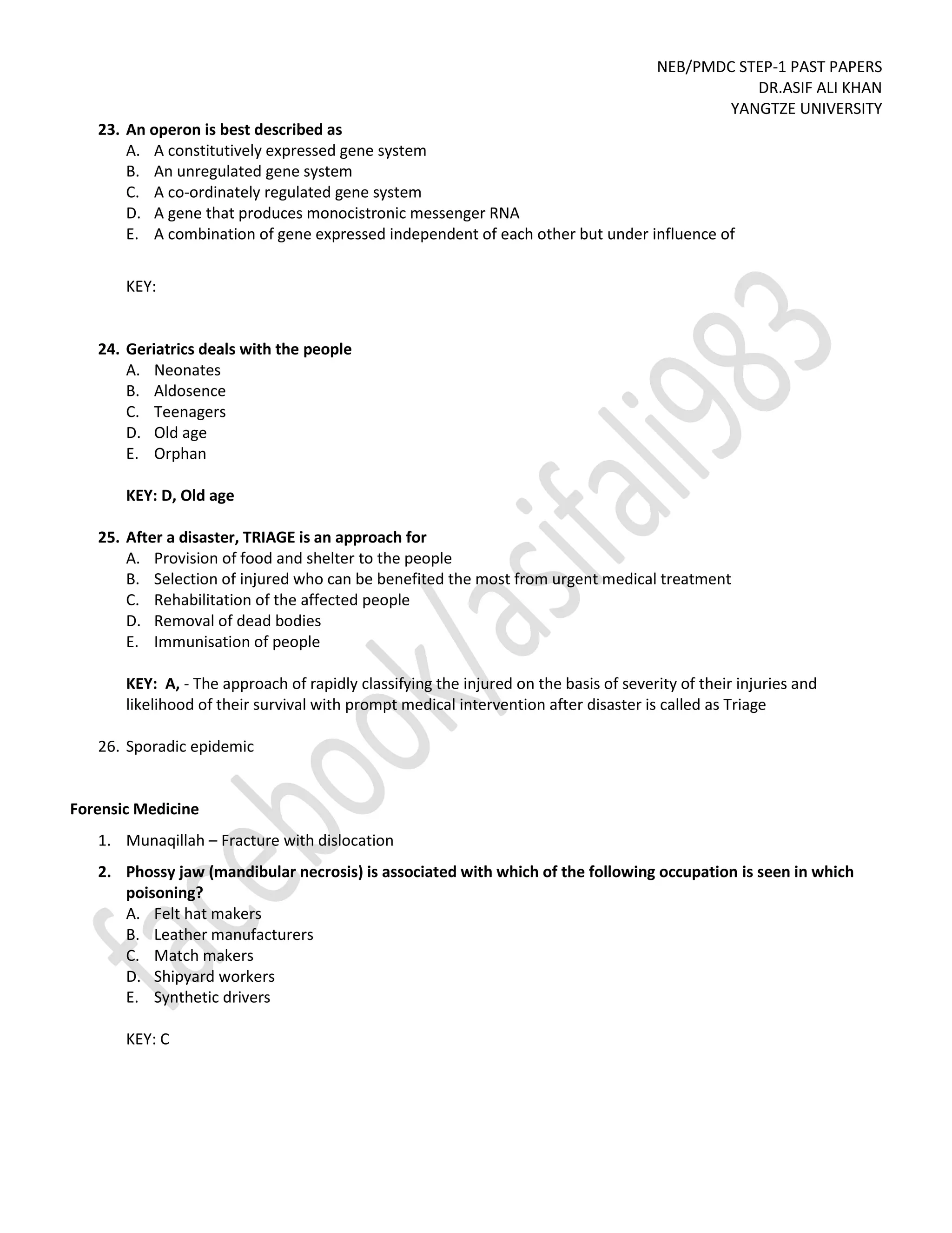 NEB/PMDC STEP-1 PAST PAPERS
DR.ASIF ALI KHAN
YANGTZE UNIVERSITY
23. An operon is best described as
A. A constitutively expressed gene system
B. An unregulated gene system
C. A co-ordinately regulated gene system
D. A gene that produces monocistronic messenger RNA
E. A combination of gene expressed independent of each other but under influence of
KEY:
24. Geriatrics deals with the people
A. Neonates
B. Aldosence
C. Teenagers
D. Old age
E. Orphan
KEY: D, Old age
25. After a disaster, TRIAGE is an approach for
A. Provision of food and shelter to the people
B. Selection of injured who can be benefited the most from urgent medical treatment
C. Rehabilitation of the affected people
D. Removal of dead bodies
E. Immunisation of people
KEY: A, - The approach of rapidly classifying the injured on the basis of severity of their injuries and
likelihood of their survival with prompt medical intervention after disaster is called as Triage
26. Sporadic epidemic
Forensic Medicine
1. Munaqillah – Fracture with dislocation
2. Phossy jaw (mandibular necrosis) is associated with which of the following occupation is seen in which
poisoning?
A. Felt hat makers
B. Leather manufacturers
C. Match makers
D. Shipyard workers
E. Synthetic drivers
KEY: C
 