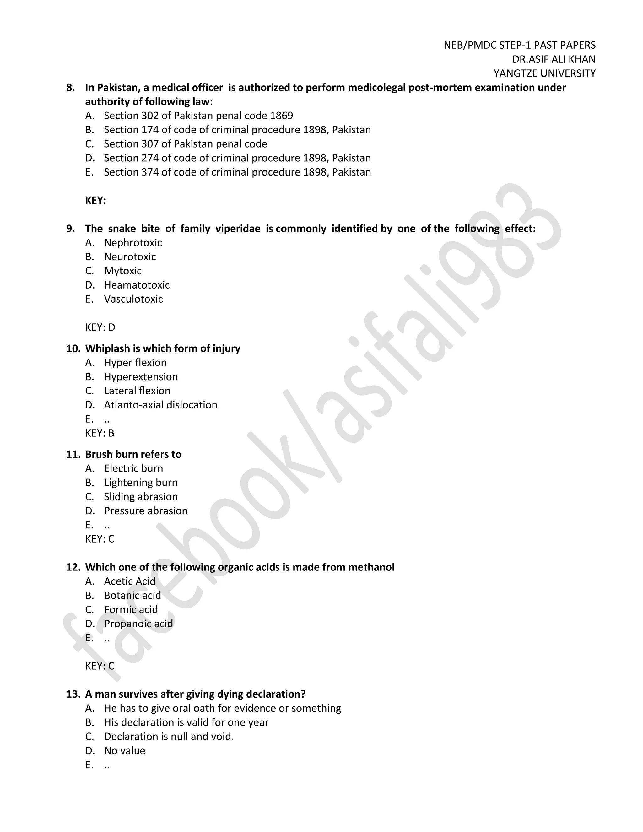 NEB/PMDC STEP-1 PAST PAPERS
DR.ASIF ALI KHAN
YANGTZE UNIVERSITY
8. In Pakistan, a medical officer is authorized to perform medicolegal post-mortem examination under
authority of following law:
A. Section 302 of Pakistan penal code 1869
B. Section 174 of code of criminal procedure 1898, Pakistan
C. Section 307 of Pakistan penal code
D. Section 274 of code of criminal procedure 1898, Pakistan
E. Section 374 of code of criminal procedure 1898, Pakistan
KEY:
9. The snake bite of family viperidae is commonly identified by one of the following effect:
A. Nephrotoxic
B. Neurotoxic
C. Mytoxic
D. Heamatotoxic
E. Vasculotoxic
KEY: D
10. Whiplash is which form of injury
A. Hyper flexion
B. Hyperextension
C. Lateral flexion
D. Atlanto-axial dislocation
E. ..
KEY: B
11. Brush burn refers to
A. Electric burn
B. Lightening burn
C. Sliding abrasion
D. Pressure abrasion
E. ..
KEY: C
12. Which one of the following organic acids is made from methanol
A. Acetic Acid
B. Botanic acid
C. Formic acid
D. Propanoic acid
E. ..
KEY: C
13. A man survives after giving dying declaration?
A. He has to give oral oath for evidence or something
B. His declaration is valid for one year
C. Declaration is null and void.
D. No value
E. ..
 