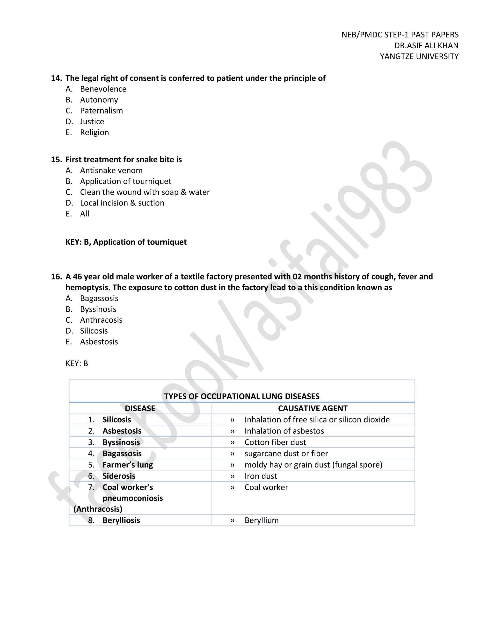 NEB/PMDC STEP-1 PAST PAPERS
DR.ASIF ALI KHAN
YANGTZE UNIVERSITY
14. The legal right of consent is conferred to patient under the principle of
A. Benevolence
B. Autonomy
C. Paternalism
D. Justice
E. Religion
15. First treatment for snake bite is
A. Antisnake venom
B. Application of tourniquet
C. Clean the wound with soap & water
D. Local incision & suction
E. All
KEY: B, Application of tourniquet
16. A 46 year old male worker of a textile factory presented with 02 months history of cough, fever and
hemoptysis. The exposure to cotton dust in the factory lead to a this condition known as
A. Bagassosis
B. Byssinosis
C. Anthracosis
D. Silicosis
E. Asbestosis
KEY: B
TYPES OF OCCUPATIONAL LUNG DISEASES
DISEASE CAUSATIVE AGENT
1. Silicosis » Inhalation of free silica or silicon dioxide
2. Asbestosis » Inhalation of asbestos
3. Byssinosis » Cotton fiber dust
4. Bagassosis » sugarcane dust or fiber
5. Farmer’s lung » moldy hay or grain dust (fungal spore)
6. Siderosis » Iron dust
7. Coal worker’s
pneumoconiosis
(Anthracosis)
» Coal worker
8. Berylliosis » Beryllium
 