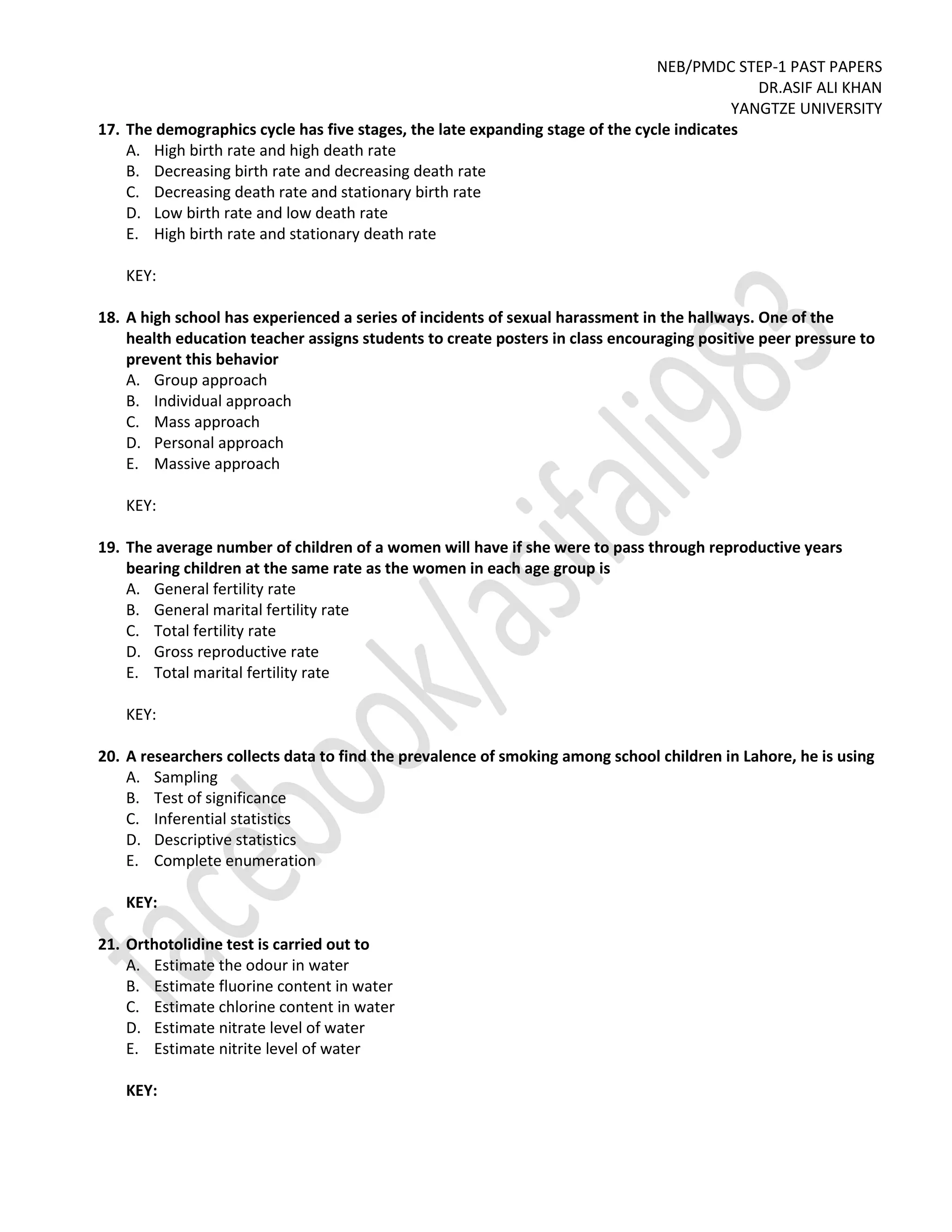 NEB/PMDC STEP-1 PAST PAPERS
DR.ASIF ALI KHAN
YANGTZE UNIVERSITY
17. The demographics cycle has five stages, the late expanding stage of the cycle indicates
A. High birth rate and high death rate
B. Decreasing birth rate and decreasing death rate
C. Decreasing death rate and stationary birth rate
D. Low birth rate and low death rate
E. High birth rate and stationary death rate
KEY:
18. A high school has experienced a series of incidents of sexual harassment in the hallways. One of the
health education teacher assigns students to create posters in class encouraging positive peer pressure to
prevent this behavior
A. Group approach
B. Individual approach
C. Mass approach
D. Personal approach
E. Massive approach
KEY:
19. The average number of children of a women will have if she were to pass through reproductive years
bearing children at the same rate as the women in each age group is
A. General fertility rate
B. General marital fertility rate
C. Total fertility rate
D. Gross reproductive rate
E. Total marital fertility rate
KEY:
20. A researchers collects data to find the prevalence of smoking among school children in Lahore, he is using
A. Sampling
B. Test of significance
C. Inferential statistics
D. Descriptive statistics
E. Complete enumeration
KEY:
21. Orthotolidine test is carried out to
A. Estimate the odour in water
B. Estimate fluorine content in water
C. Estimate chlorine content in water
D. Estimate nitrate level of water
E. Estimate nitrite level of water
KEY:
 