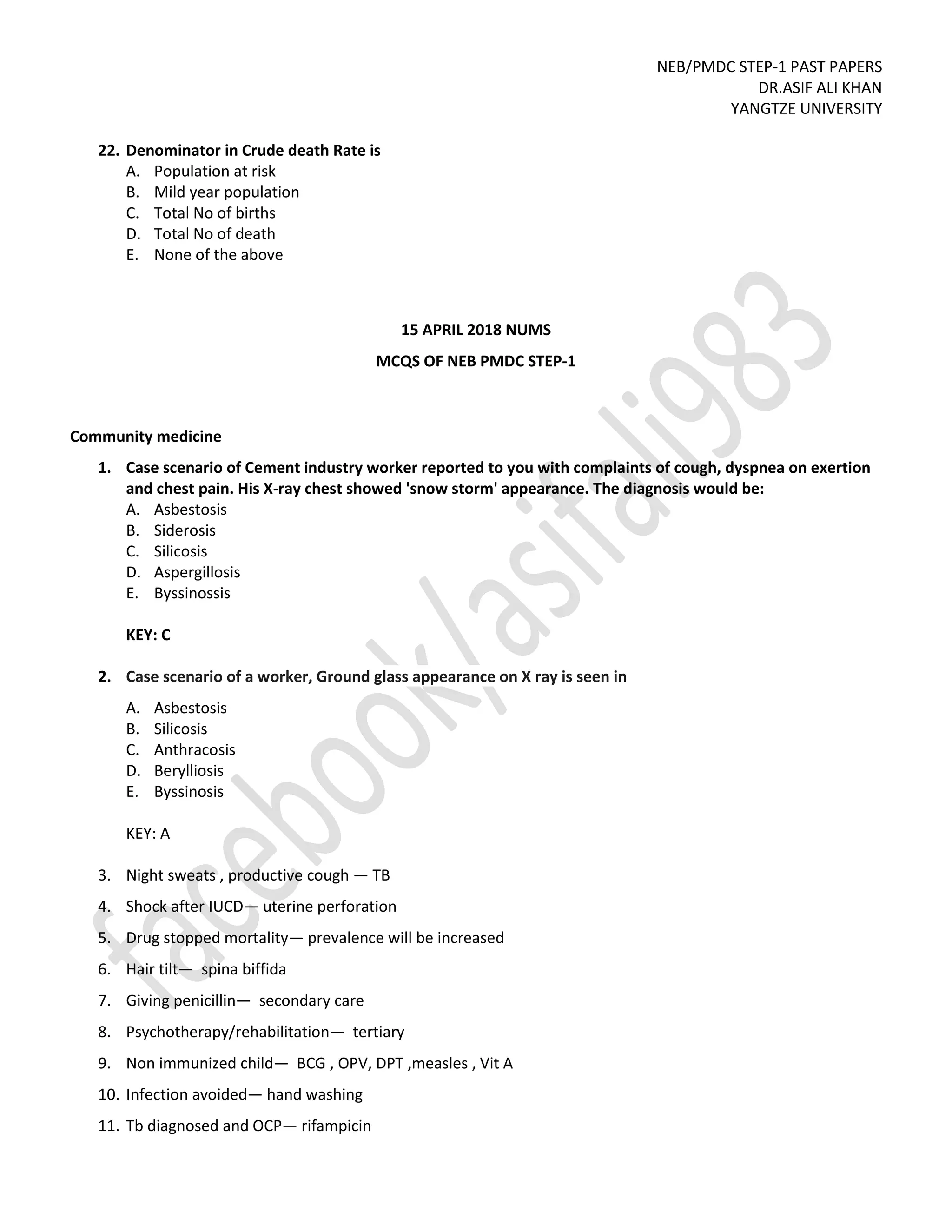 NEB/PMDC STEP-1 PAST PAPERS
DR.ASIF ALI KHAN
YANGTZE UNIVERSITY
22. Denominator in Crude death Rate is
A. Population at risk
B. Mild year population
C. Total No of births
D. Total No of death
E. None of the above
15 APRIL 2018 NUMS
MCQS OF NEB PMDC STEP-1
Community medicine
1. Case scenario of Cement industry worker reported to you with complaints of cough, dyspnea on exertion
and chest pain. His X-ray chest showed 'snow storm' appearance. The diagnosis would be:
A. Asbestosis
B. Siderosis
C. Silicosis
D. Aspergillosis
E. Byssinossis
KEY: C
2. Case scenario of a worker, Ground glass appearance on X ray is seen in
A. Asbestosis
B. Silicosis
C. Anthracosis
D. Berylliosis
E. Byssinosis
KEY: A
3. Night sweats , productive cough — TB
4. Shock after IUCD— uterine perforation
5. Drug stopped mortality— prevalence will be increased
6. Hair tilt— spina biffida
7. Giving penicillin— secondary care
8. Psychotherapy/rehabilitation— tertiary
9. Non immunized child— BCG , OPV, DPT ,measles , Vit A
10. Infection avoided— hand washing
11. Tb diagnosed and OCP— rifampicin
 