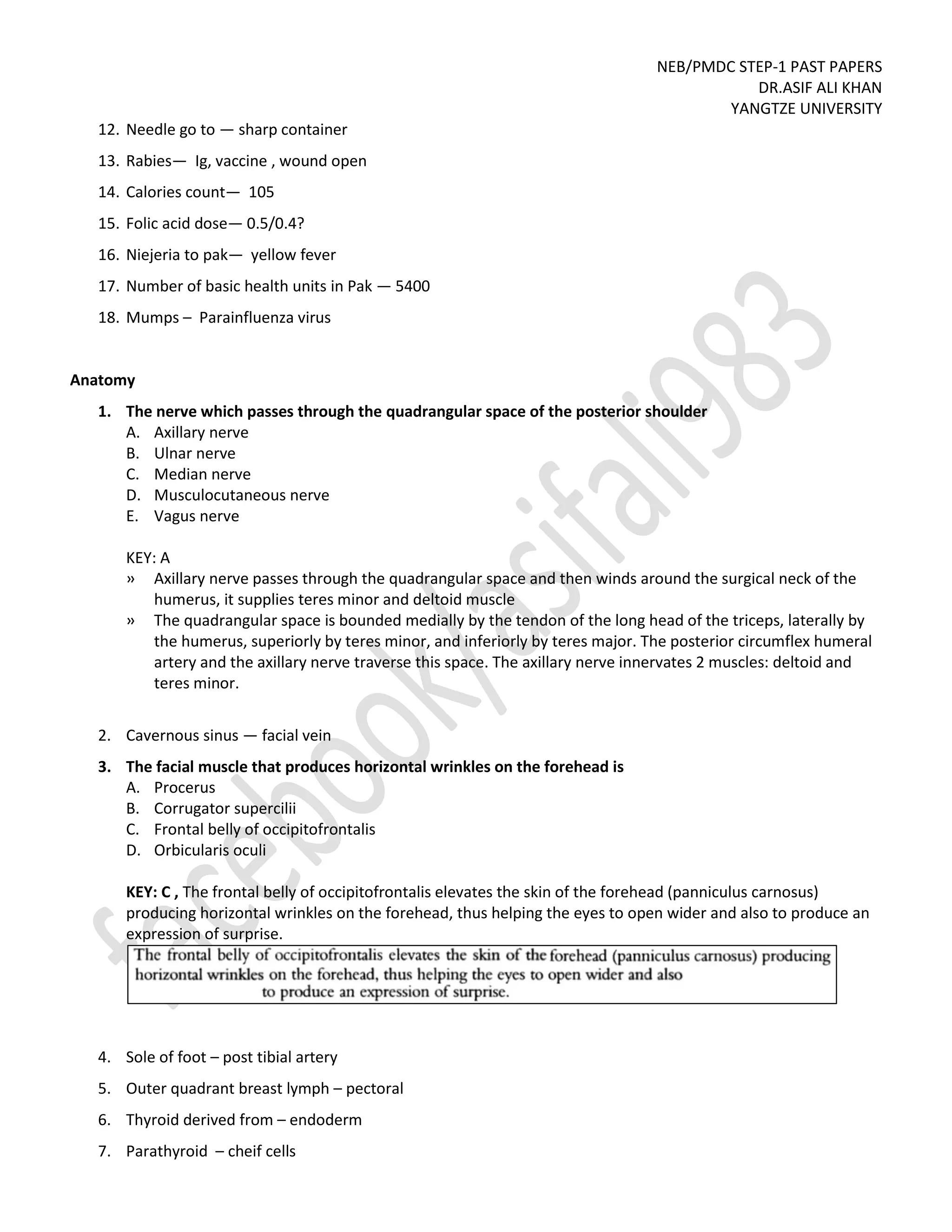 NEB/PMDC STEP-1 PAST PAPERS
DR.ASIF ALI KHAN
YANGTZE UNIVERSITY
12. Needle go to — sharp container
13. Rabies— Ig, vaccine , wound open
14. Calories count— 105
15. Folic acid dose— 0.5/0.4?
16. Niejeria to pak— yellow fever
17. Number of basic health units in Pak — 5400
18. Mumps – Parainfluenza virus
Anatomy
1. The nerve which passes through the quadrangular space of the posterior shoulder
A. Axillary nerve
B. Ulnar nerve
C. Median nerve
D. Musculocutaneous nerve
E. Vagus nerve
KEY: A
» Axillary nerve passes through the quadrangular space and then winds around the surgical neck of the
humerus, it supplies teres minor and deltoid muscle
» The quadrangular space is bounded medially by the tendon of the long head of the triceps, laterally by
the humerus, superiorly by teres minor, and inferiorly by teres major. The posterior circumflex humeral
artery and the axillary nerve traverse this space. The axillary nerve innervates 2 muscles: deltoid and
teres minor.
2. Cavernous sinus — facial vein
3. The facial muscle that produces horizontal wrinkles on the forehead is
A. Procerus
B. Corrugator supercilii
C. Frontal belly of occipitofrontalis
D. Orbicularis oculi
KEY: C , The frontal belly of occipitofrontalis elevates the skin of the forehead (panniculus carnosus)
producing horizontal wrinkles on the forehead, thus helping the eyes to open wider and also to produce an
expression of surprise.
4. Sole of foot – post tibial artery
5. Outer quadrant breast lymph – pectoral
6. Thyroid derived from – endoderm
7. Parathyroid – cheif cells
 
