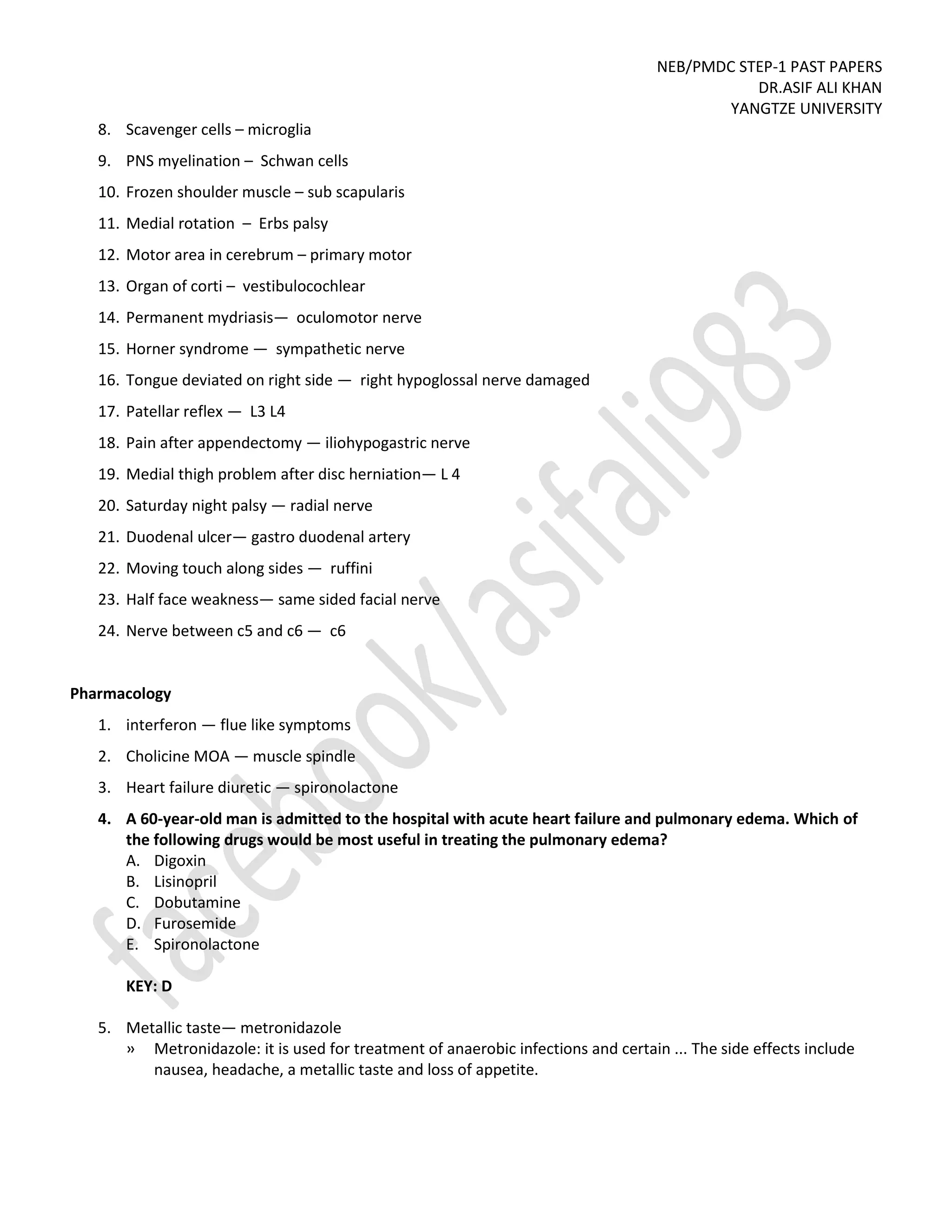 NEB/PMDC STEP-1 PAST PAPERS
DR.ASIF ALI KHAN
YANGTZE UNIVERSITY
8. Scavenger cells – microglia
9. PNS myelination – Schwan cells
10. Frozen shoulder muscle – sub scapularis
11. Medial rotation – Erbs palsy
12. Motor area in cerebrum – primary motor
13. Organ of corti – vestibulocochlear
14. Permanent mydriasis— oculomotor nerve
15. Horner syndrome — sympathetic nerve
16. Tongue deviated on right side — right hypoglossal nerve damaged
17. Patellar reflex — L3 L4
18. Pain after appendectomy — iliohypogastric nerve
19. Medial thigh problem after disc herniation— L 4
20. Saturday night palsy — radial nerve
21. Duodenal ulcer— gastro duodenal artery
22. Moving touch along sides — ruffini
23. Half face weakness— same sided facial nerve
24. Nerve between c5 and c6 — c6
Pharmacology
1. interferon — flue like symptoms
2. Cholicine MOA — muscle spindle
3. Heart failure diuretic — spironolactone
4. A 60-year-old man is admitted to the hospital with acute heart failure and pulmonary edema. Which of
the following drugs would be most useful in treating the pulmonary edema?
A. Digoxin
B. Lisinopril
C. Dobutamine
D. Furosemide
E. Spironolactone
KEY: D
5. Metallic taste— metronidazole
» Metronidazole: it is used for treatment of anaerobic infections and certain ... The side effects include
nausea, headache, a metallic taste and loss of appetite.
 