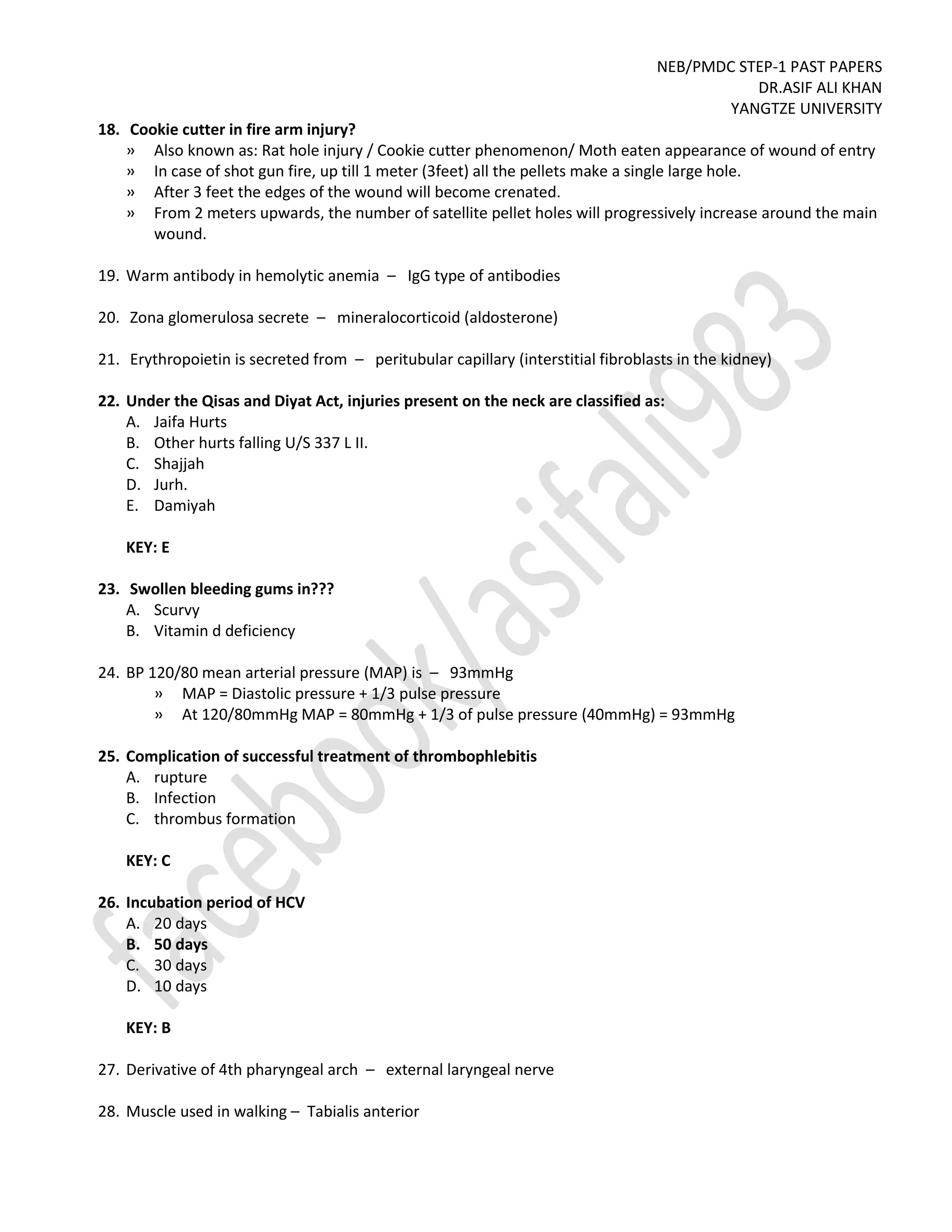 NEB/PMDC STEP-1 PAST PAPERS
DR.ASIF ALI KHAN
YANGTZE UNIVERSITY
18. Cookie cutter in fire arm injury?
» Also known as: Rat hole injury / Cookie cutter phenomenon/ Moth eaten appearance of wound of entry
» In case of shot gun fire, up till 1 meter (3feet) all the pellets make a single large hole.
» After 3 feet the edges of the wound will become crenated.
» From 2 meters upwards, the number of satellite pellet holes will progressively increase around the main
wound.
19. Warm antibody in hemolytic anemia – IgG type of antibodies
20. Zona glomerulosa secrete – mineralocorticoid (aldosterone)
21. Erythropoietin is secreted from – peritubular capillary (interstitial fibroblasts in the kidney)
22. Under the Qisas and Diyat Act, injuries present on the neck are classified as:
A. Jaifa Hurts
B. Other hurts falling U/S 337 L II.
C. Shajjah
D. Jurh.
E. Damiyah
KEY: E
23. Swollen bleeding gums in???
A. Scurvy
B. Vitamin d deficiency
24. BP 120/80 mean arterial pressure (MAP) is – 93mmHg
» MAP = Diastolic pressure + 1/3 pulse pressure
» At 120/80mmHg MAP = 80mmHg + 1/3 of pulse pressure (40mmHg) = 93mmHg
25. Complication of successful treatment of thrombophlebitis
A. rupture
B. Infection
C. thrombus formation
KEY: C
26. Incubation period of HCV
A. 20 days
B. 50 days
C. 30 days
D. 10 days
KEY: B
27. Derivative of 4th pharyngeal arch – external laryngeal nerve
28. Muscle used in walking – Tabialis anterior
 