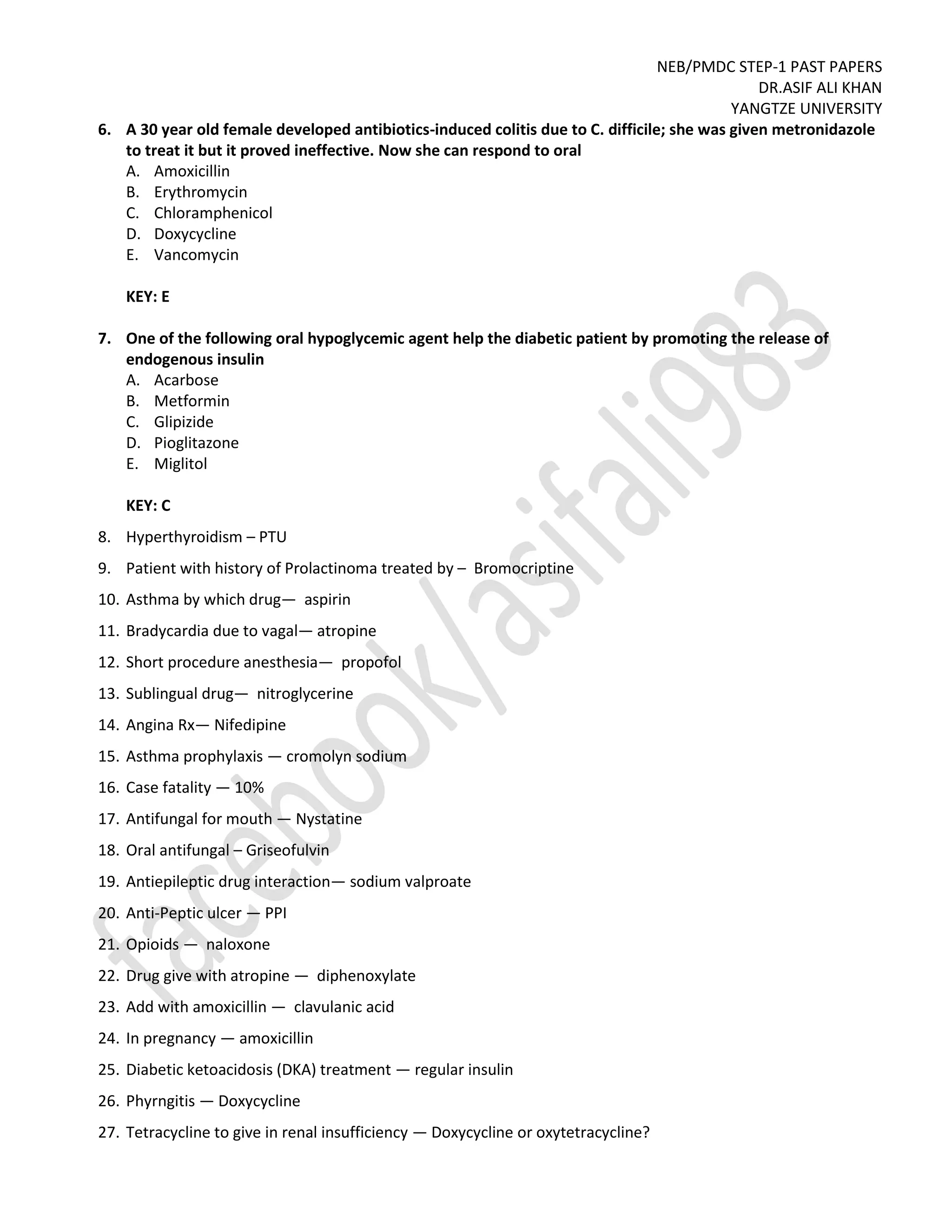 NEB/PMDC STEP-1 PAST PAPERS
DR.ASIF ALI KHAN
YANGTZE UNIVERSITY
6. A 30 year old female developed antibiotics-induced colitis due to C. difficile; she was given metronidazole
to treat it but it proved ineffective. Now she can respond to oral
A. Amoxicillin
B. Erythromycin
C. Chloramphenicol
D. Doxycycline
E. Vancomycin
KEY: E
7. One of the following oral hypoglycemic agent help the diabetic patient by promoting the release of
endogenous insulin
A. Acarbose
B. Metformin
C. Glipizide
D. Pioglitazone
E. Miglitol
KEY: C
8. Hyperthyroidism – PTU
9. Patient with history of Prolactinoma treated by – Bromocriptine
10. Asthma by which drug— aspirin
11. Bradycardia due to vagal— atropine
12. Short procedure anesthesia— propofol
13. Sublingual drug— nitroglycerine
14. Angina Rx— Nifedipine
15. Asthma prophylaxis — cromolyn sodium
16. Case fatality — 10%
17. Antifungal for mouth — Nystatine
18. Oral antifungal – Griseofulvin
19. Antiepileptic drug interaction— sodium valproate
20. Anti-Peptic ulcer — PPI
21. Opioids — naloxone
22. Drug give with atropine — diphenoxylate
23. Add with amoxicillin — clavulanic acid
24. In pregnancy — amoxicillin
25. Diabetic ketoacidosis (DKA) treatment — regular insulin
26. Phyrngitis — Doxycycline
27. Tetracycline to give in renal insufficiency — Doxycycline or oxytetracycline?
 