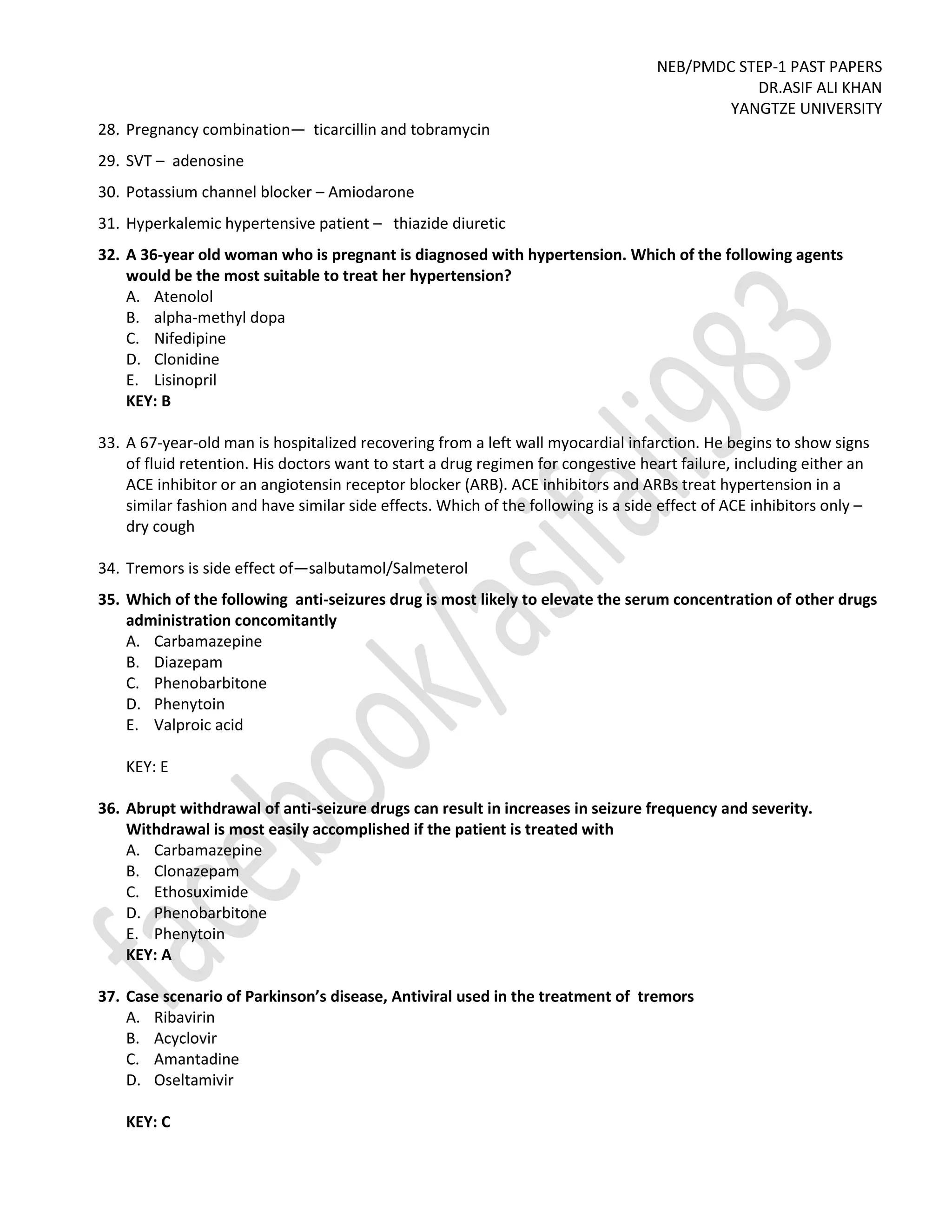 NEB/PMDC STEP-1 PAST PAPERS
DR.ASIF ALI KHAN
YANGTZE UNIVERSITY
28. Pregnancy combination— ticarcillin and tobramycin
29. SVT – adenosine
30. Potassium channel blocker – Amiodarone
31. Hyperkalemic hypertensive patient – thiazide diuretic
32. A 36-year old woman who is pregnant is diagnosed with hypertension. Which of the following agents
would be the most suitable to treat her hypertension?
A. Atenolol
B. alpha-methyl dopa
C. Nifedipine
D. Clonidine
E. Lisinopril
KEY: B
33. A 67-year-old man is hospitalized recovering from a left wall myocardial infarction. He begins to show signs
of fluid retention. His doctors want to start a drug regimen for congestive heart failure, including either an
ACE inhibitor or an angiotensin receptor blocker (ARB). ACE inhibitors and ARBs treat hypertension in a
similar fashion and have similar side effects. Which of the following is a side effect of ACE inhibitors only –
dry cough
34. Tremors is side effect of—salbutamol/Salmeterol
35. Which of the following anti-seizures drug is most likely to elevate the serum concentration of other drugs
administration concomitantly
A. Carbamazepine
B. Diazepam
C. Phenobarbitone
D. Phenytoin
E. Valproic acid
KEY: E
36. Abrupt withdrawal of anti-seizure drugs can result in increases in seizure frequency and severity.
Withdrawal is most easily accomplished if the patient is treated with
A. Carbamazepine
B. Clonazepam
C. Ethosuximide
D. Phenobarbitone
E. Phenytoin
KEY: A
37. Case scenario of Parkinson’s disease, Antiviral used in the treatment of tremors
A. Ribavirin
B. Acyclovir
C. Amantadine
D. Oseltamivir
KEY: C
 